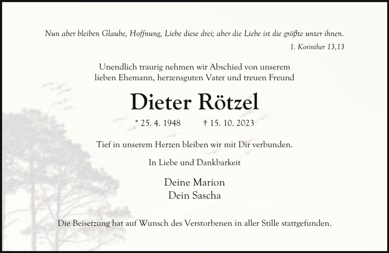 <p>Nun aber bleiben Glaube, Hoffnung, Liebe diese drei; aber die Liebe ist die größte unter ihnen.<br />1. Korinther 13,13</p><p>Unendlich traurig nehmen wir Abschied von unserem<br />lieben Ehemann, herzensguten Vater und treuen Freund</p><p>Dieter Rötzel<br />* 25. 4. 1948</p><p>† 15. 10. 2023</p><p>Tief in unserem Herzen bleiben wir mit Dir verbunden.<br />In Liebe und Dankbarkeit</p><p>Deine Marion<br />Dein Sascha<br />Die Beisetzung hat auf Wunsch des Verstorbenen in aller Stille stattgefunden.</p>