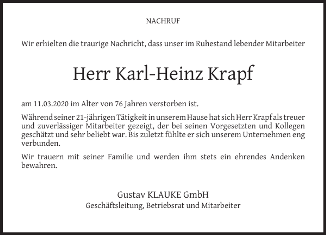<p>NACHRUF<br />Wir erhielten die traurige Nachricht, dass unser im Ruhestand lebender Mitarbeiter</p><p>Herr Karl-Heinz Krapf<br />am 11.03.2020 im Alter von 76 Jahren verstorben ist.<br />Während seiner 21-jährigen Tätigkeit in unserem Hause hat sich Herr Krapf als treuer<br />und zuverlässiger Mitarbeiter gezeigt, der bei seinen Vorgesetzten und Kollegen<br />geschätzt und sehr beliebt war. Bis zuletzt fühlte er sich unserem Unternehmen eng<br />verbunden.<br />Wir trauern mit seiner Familie und werden ihm stets ein ehrendes Andenken<br />bewahren.</p><p>Gustav KLAUKE GmbH</p><p>Geschäftsleitung, Betriebsrat und Mitarbeiter</p>