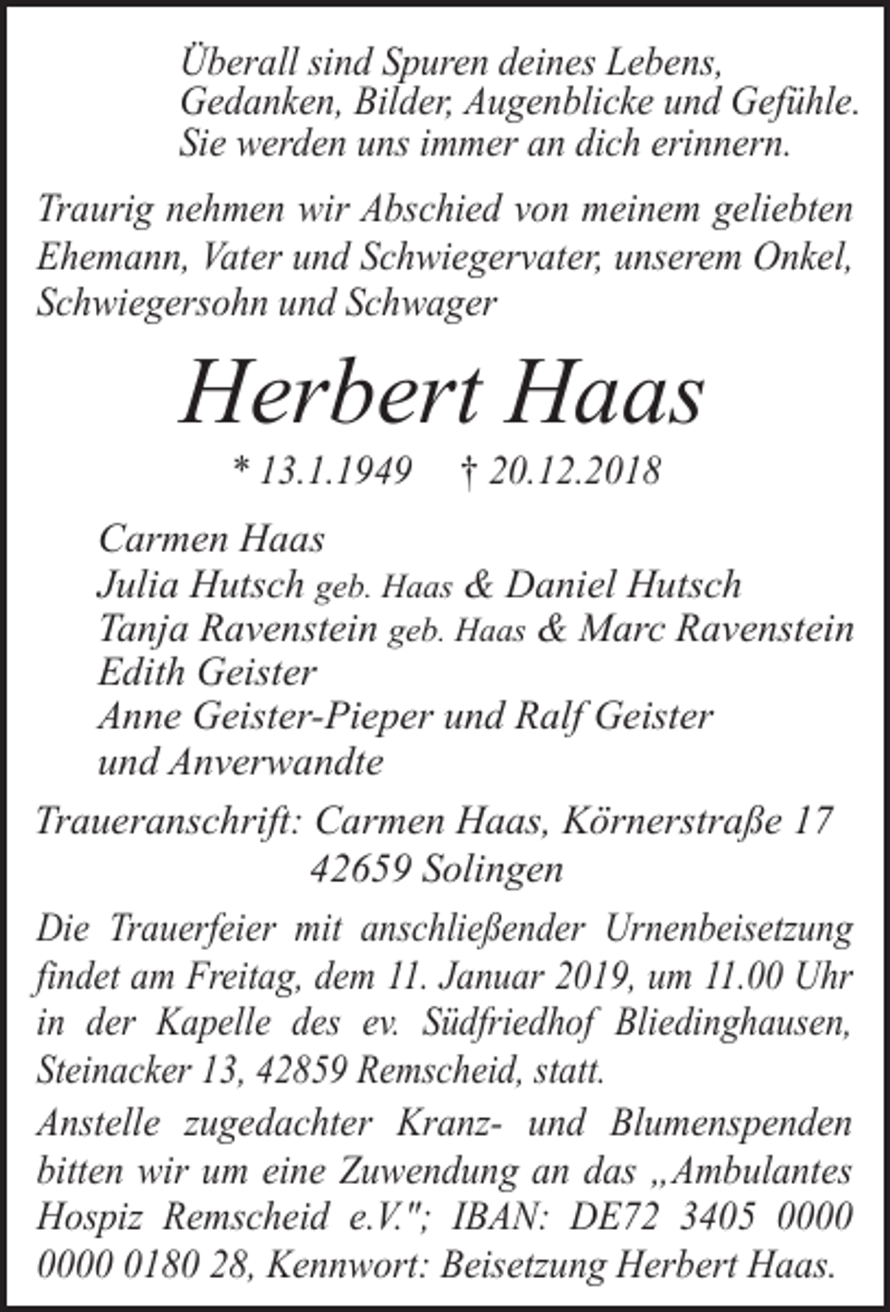 <p>Überall sind Spuren deines Lebens,<br />Gedanken, Bilder, Augenblicke und Gefühle.<br />Sie werden uns immer an dich erinnern.<br />Traurig nehmen wir Abschied von meinem geliebten<br />Ehemann, Vater und Schwiegervater, unserem Onkel,<br />Schwiegersohn und Schwager</p><p>Herbert Haas<br />* 13.1.1949</p><p>† 20.12.2018</p><p>Carmen Haas<br />Julia Hutsch geb. Haas &amp; Daniel Hutsch<br />Tanja Ravenstein geb. Haas &amp; Marc Ravenstein<br />Edith Geister<br />Anne Geister-Pieper und Ralf Geister<br />und Anverwandte<br />Traueranschrift: Carmen Haas, Körnerstraße 17<br />42659 Solingen<br />Die Trauerfeier mit anschließender Urnenbeisetzung<br />findet am Freitag, dem 11. Januar 2019, um 11.00 Uhr<br />in der Kapelle des ev. Südfriedhof Bliedinghausen,<br />Steinacker 13, 42859 Remscheid, statt.<br />Anstelle zugedachter Kranz- und Blumenspenden<br />bitten wir um eine Zuwendung an das „Ambulantes<br />Hospiz Remscheid e.V."; IBAN: DE72 3405 0180 28, Kennwort: Beisetzung Herbert Haas.</p>