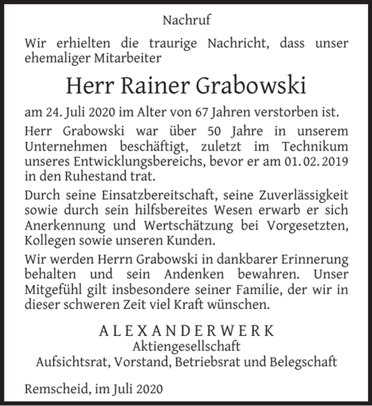 <p>Nachruf<br />Wir erhielten die traurige Nachricht, dass unser<br />ehemaliger Mitarbeiter</p><p>Herr Rainer Grabowski<br />am 24. Juli 2020 im Alter von 67 Jahren verstorben ist.<br />Herr Grabowski war über 50 Jahre in unserem<br />Unternehmen beschäftigt, zuletzt im Technikum<br />unseres Entwicklungsbereichs, bevor er am 01. 02. 2019<br />in den Ruhestand trat.<br />Durch seine Einsatzbereitschaft, seine Zuverlässigkeit<br />sowie durch sein hilfsbereites Wesen erwarb er sich<br />Anerkennung und Wertschätzung bei Vorgesetzten,<br />Kollegen sowie unseren Kunden.<br />Wir werden Herrn Grabowski in dankbarer Erinnerung<br />behalten und sein Andenken bewahren. Unser<br />Mitgefühl gilt insbesondere seiner Familie, der wir in<br />dieser schweren Zeit viel Kraft wünschen.</p><p>ALEXANDERWERK</p><p>Aktiengesellschaft<br />Aufsichtsrat, Vorstand, Betriebsrat und Belegschaft<br />Remscheid, im Juli 2020</p>
