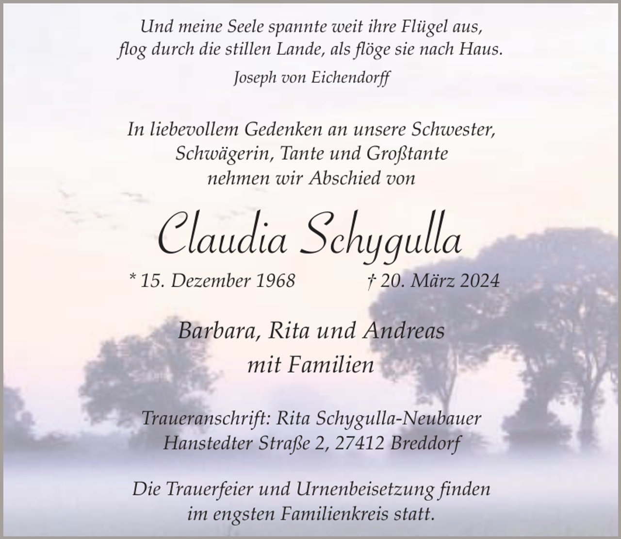 <p>Und meine Seele spannte weit ihre Flügel aus,<br />flog durch die stillen Lande, als flöge sie nach Haus.<br />Joseph von Eichendorff</p><p>In liebevollem Gedenken an unsere Schwester,<br />Schwägerin, Tante und Großtante<br />nehmen wir Abschied von</p><p>Claudia Schygulla</p><p>* 15. Dezember 1968</p><p>† 20. März 2024</p><p>Barbara, Rita und Andreas<br />mit Familien<br />Traueranschrift: Rita Schygulla-Neubauer<br />Hanstedter Straße 2, 27412 Breddorf<br />Die Trauerfeier und Urnenbeisetzung finden<br />im engsten Familienkreis statt.</p>