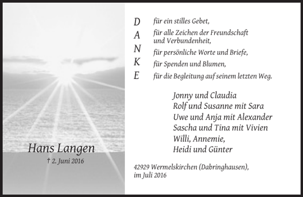 <p>für ein stilles Gebet,</p><p>D<br />A<br />N<br />K<br />E</p><p>Hans Langen</p><p>für alle Zeichen der Freundschaft<br />und Verbundenheit,<br />für persönliche Worte und Briefe,<br />für Spenden und Blumen,<br />für die Begleitung auf seinem letzten Weg.</p><p>Jonny und Claudia<br />Rolf und Susanne mit Sara<br />Uwe und Anja mit Alexander<br />Sascha und Tina mit Vivien<br />Willi, Annemie,<br />Heidi und Günter</p><p>† 2. Juni 2016<br />42929 Wermelskirchen (Dabringhausen),<br />im Juli 2016</p>