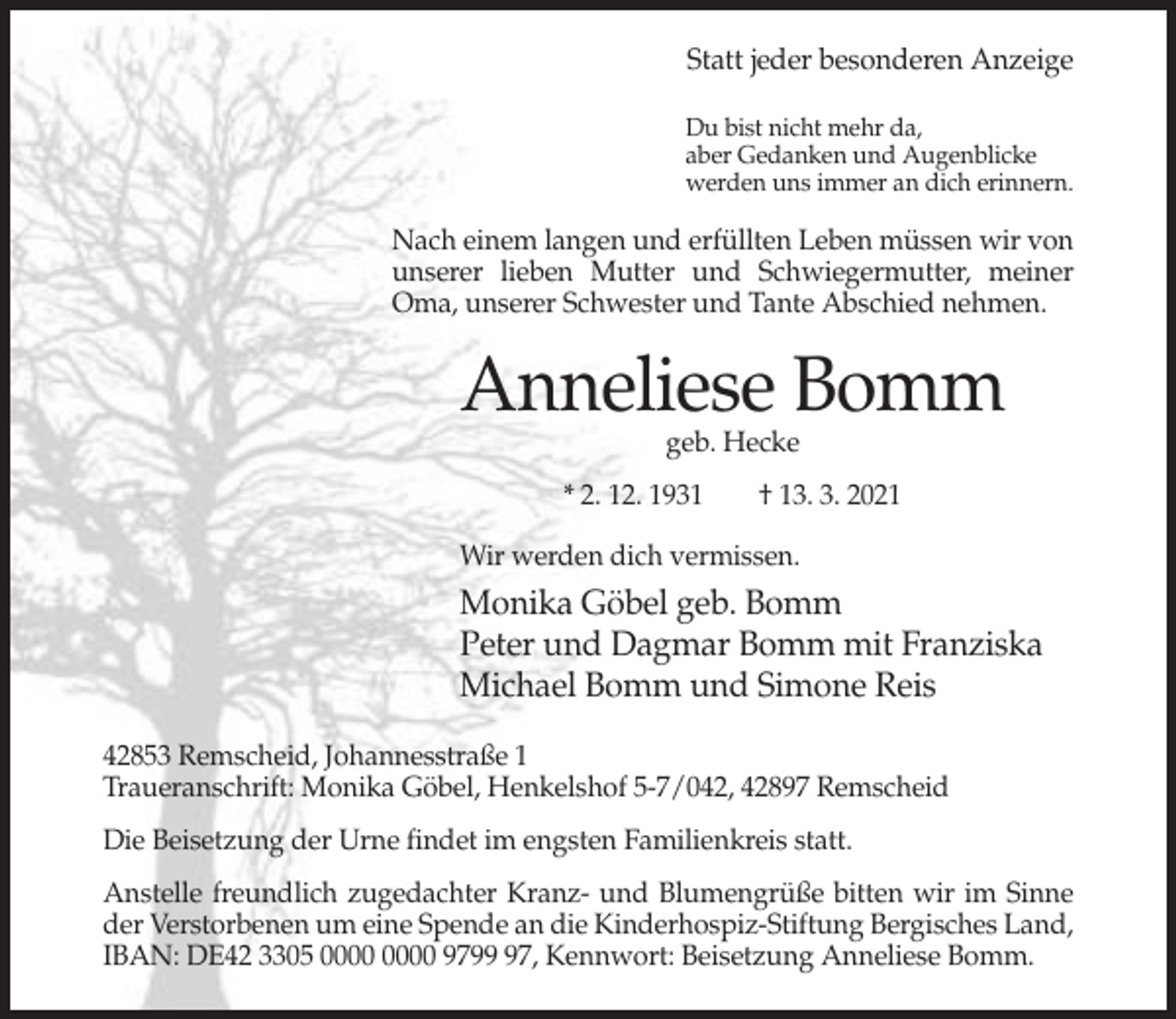 <p>Statt jeder besonderen Anzeige<br />Du bist nicht mehr da,<br />aber Gedanken und Augenblicke<br />werden uns immer an dich erinnern.</p><p>Nach einem langen und erfüllten Leben müssen wir von<br />unserer lieben Mutter und Schwiegermutter, meiner<br />Oma, unserer Schwester und Tante Abschied nehmen.</p><p>Anneliese Bomm<br />geb. Hecke</p><p>* 2. 12. 1931</p><p>† 13. 3. 2021</p><p>Wir werden dich vermissen.</p><p>Monika Göbel geb. Bomm<br />Peter und Dagmar Bomm mit Franziska<br />Michael Bomm und Simone Reis<br />42853 Remscheid, Johannesstraße 1<br />Traueranschrift: Monika Göbel, Henkelshof 5-7/042, 42897 Remscheid<br />Die Beisetzung der Urne findet im engsten Familienkreis statt.<br />Anstelle freundlich zugedachter Kranz- und Blumengrüße bitten wir im Sinne<br />der Verstorbenen um eine Spende an die Kinderhospiz-Stiftung Bergisches Land,<br />IBAN: DE42 3305 9797, Kennwort: Beisetzung Anneliese Bomm.</p>