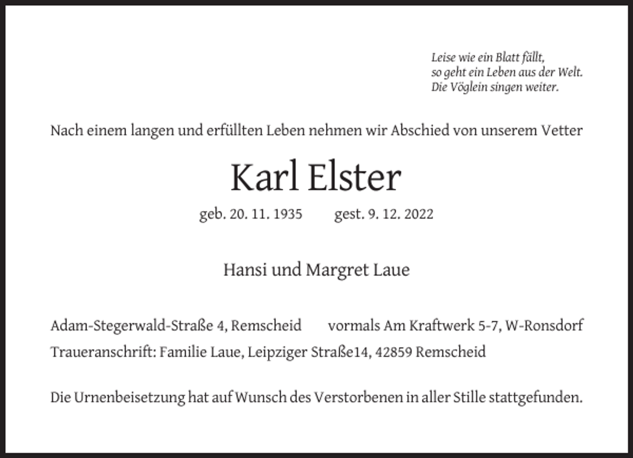 <p>Leise wie ein Blatt fällt,<br />so geht ein Leben aus der Welt.<br />Die Vöglein singen weiter.</p><p>Nach einem langen und erfüllten Leben nehmen wir Abschied von unserem Vetter</p><p>Karl Elster<br />geb. 20. 11. 1935</p><p>gest. 9. 12. 2022</p><p>Hansi und Margret Laue</p><p>Adam-Stegerwald-Straße 4, Remscheid</p><p>vormals Am Kraftwerk 5-7, W-Ronsdorf</p><p>Traueranschrift: Familie Laue, Leipziger Straße14, 42859 Remscheid<br />Die Urnenbeisetzung hat auf Wunsch des Verstorbenen in aller Stille stattgefunden.</p>