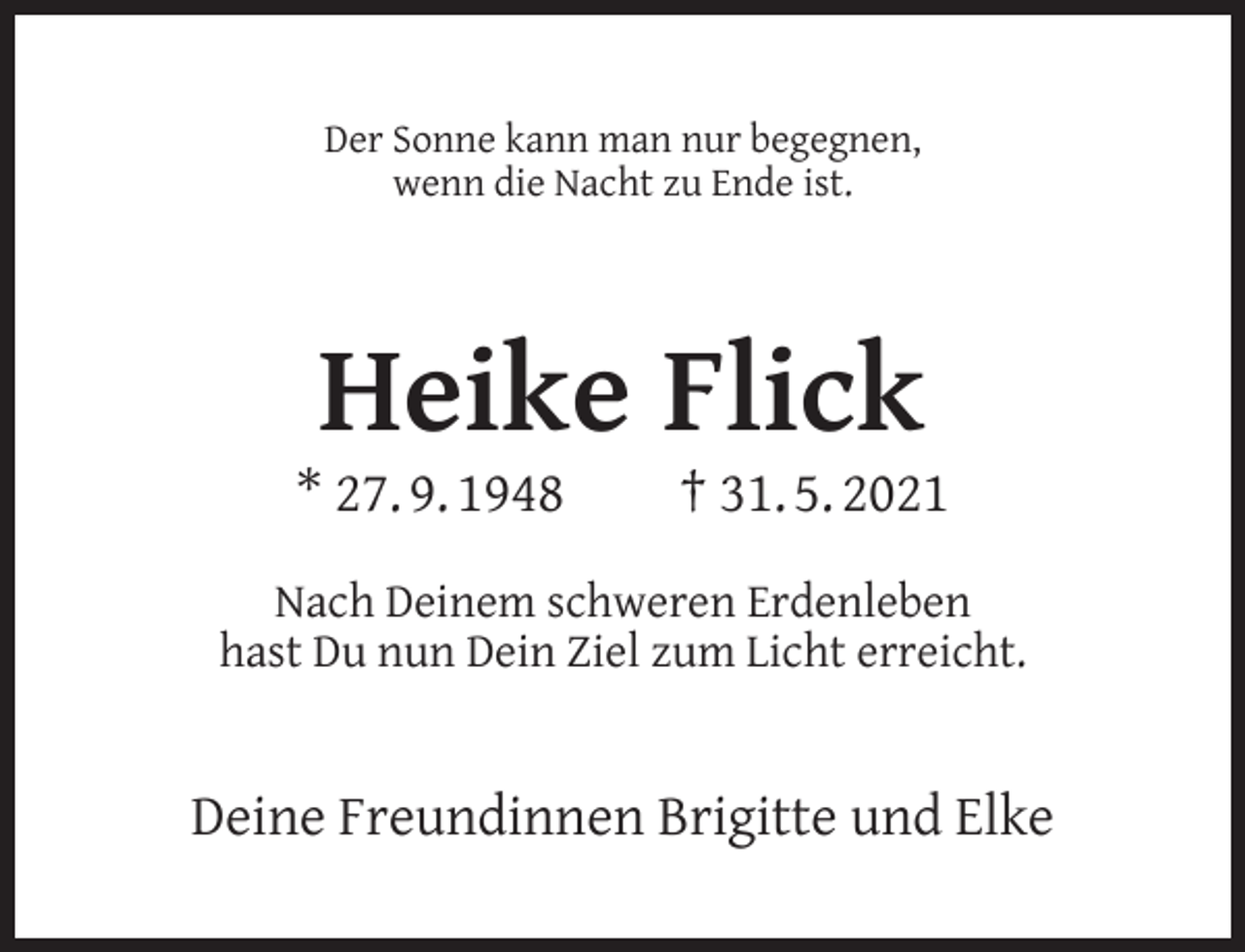 <p>Der Sonne kann man nur begegnen,<br />wenn die Nacht zu Ende ist.</p><p>Heike Flick</p><p>* 27. 9. 1948</p><p>† 31. 5. 2021</p><p>Nach Deinem schweren Erdenleben<br />hast Du nun Dein Ziel zum Licht erreicht.</p><p>Deine Freundinnen Brigitte und Elke</p>