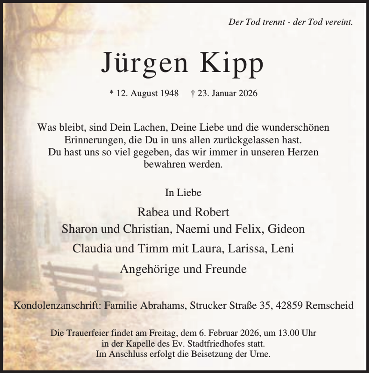 <p>Der Tod trennt - der Tod vereint.</p><p>Jürgen Kipp<br />* 12. August 1948</p><p>† 23. Januar 2026</p><p>Was bleibt, sind Dein Lachen, Deine Liebe und die wunderschönen<br />Erinnerungen, die Du in uns allen zurückgelassen hast.<br />Du hast uns so viel gegeben, das wir immer in unseren Herzen<br />bewahren werden.<br />In Liebe</p><p>Rabea und Robert<br />Sharon und Christian, Naemi und Felix, Gideon<br />Claudia und Timm mit Laura, Larissa, Leni<br />Angehörige und Freunde<br />Kondolenzanschrift: Familie Abrahams, Strucker Straße 35, 42859 Remscheid<br />Die Trauerfeier findet am Freitag, dem 6. Februar 2026, um 13.00 Uhr<br />in der Kapelle des Ev. Stadtfriedhofes statt.<br />Im Anschluss erfolgt die Beisetzung der Urne.</p>