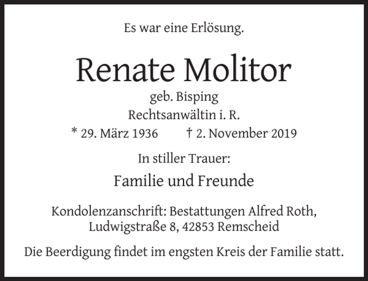 <p>Es war eine Erlösung.</p><p>Renate Molitor<br />geb. Bisping<br />Rechtsanwältin i. R.<br />* 29. März 1936<br />† 2. November 2019<br />In stiller Trauer:</p><p>Familie und Freunde<br />Kondolenzanschrift: Bestattungen Alfred Roth,<br />Ludwigstraße 8, 42853 Remscheid<br />Die Beerdigung findet im engsten Kreis der Familie statt.</p>