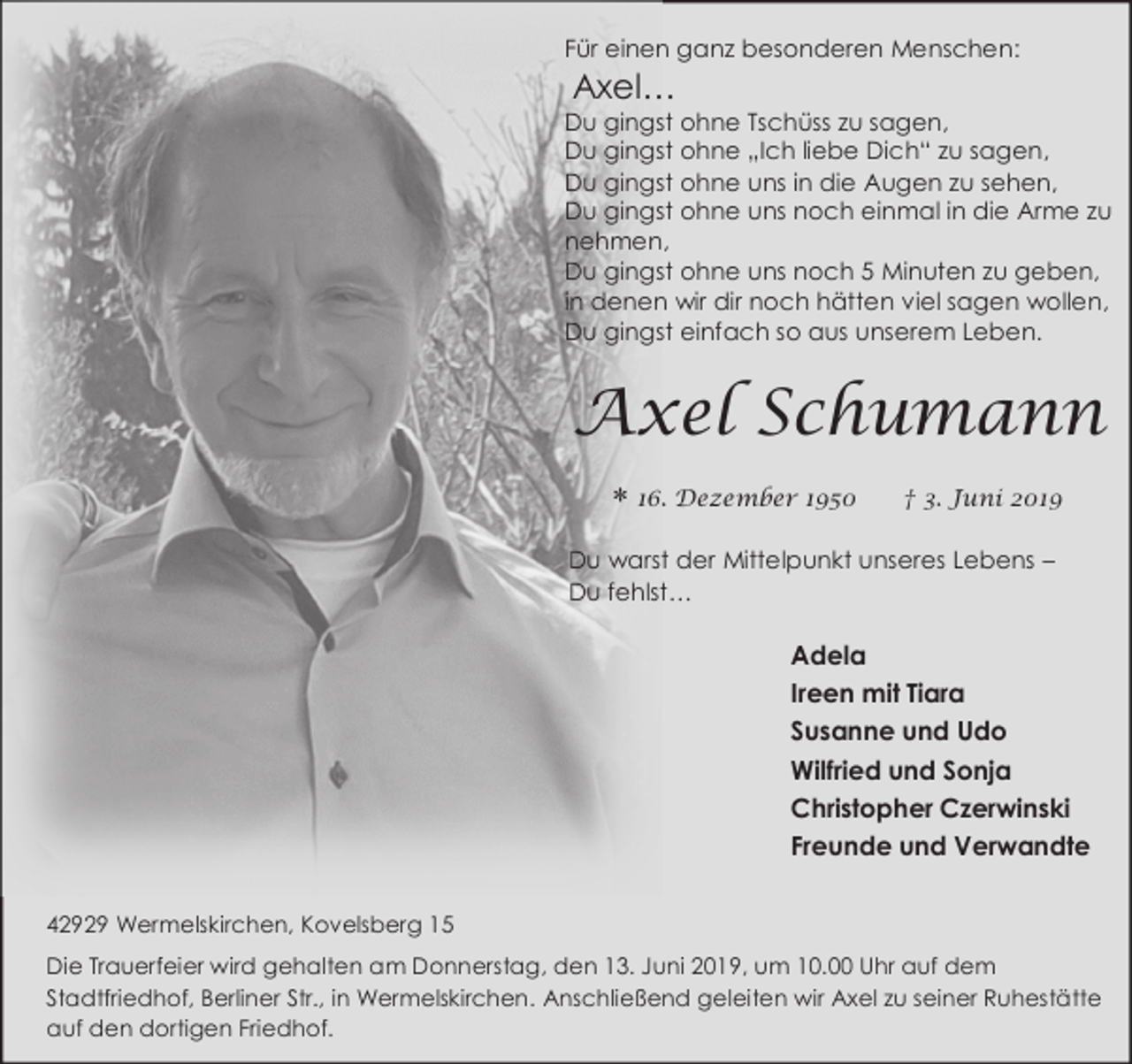 <p>Für einen ganz besonderen Menschen:</p><p>Axel…</p><p>Du gingst ohne Tschüss zu sagen,<br />Du gingst ohne „Ich liebe Dich“ zu sagen,<br />Du gingst ohne uns in die Augen zu sehen,<br />Du gingst ohne uns noch einmal in die Arme zu<br />nehmen,<br />Du gingst ohne uns noch 5 Minuten zu geben,<br />in denen wir dir noch hätten viel sagen wollen,<br />Du gingst einfach so aus unserem Leben.</p><p>Axel Schumann</p><p>16. Dezember 1950</p><p>† 3. Juni 2019</p><p>Du warst der Mittelpunkt unseres Lebens –<br />Du fehlst…</p><p>Adela<br />Ireen mit Tiara<br />Susanne und Udo<br />Wilfried und Sonja<br />Christopher Czerwinski<br />Freunde und Verwandte<br />42929 Wermelskirchen, Kovelsberg 15<br />Die Trauerfeier wird gehalten am Donnerstag, den 13. Juni 2019, um 10.00 Uhr auf dem<br />Stadtfriedhof, Berliner Str., in Wermelskirchen. Anschließend geleiten wir Axel zu seiner Ruhestätte<br />auf den dortigen Friedhof.</p>