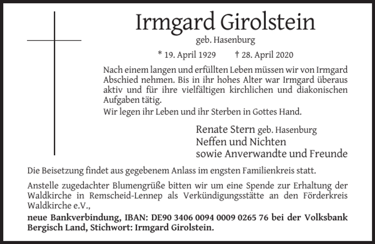 <p>Irmgard Girolstein<br />geb. Hasenburg<br />* 19. April 1929</p><p>† 28. April 2020</p><p>Nach einem langen und erfüllten Leben müssen wir von Irmgard<br />Abschied nehmen. Bis in ihr hohes Alter war Irmgard überaus<br />aktiv und für ihre vielfältigen kirchlichen und diakonischen<br />Aufgaben tätig.<br />Wir legen ihr Leben und ihr Sterben in Gottes Hand.</p><p>Renate Stern geb. Hasenburg<br />Neffen und Nichten<br />sowie Anverwandte und Freunde<br />Die Beisetzung findet aus gegebenem Anlass im engsten Familienkreis statt.<br />Anstelle zugedachter Blumengrüße bitten wir um eine Spende zur Erhaltung der<br />Waldkirche in Remscheid-Lennep als Verkündigungsstätte an den Förderkreis<br />Waldkirche e.V.,<br />neue Bankverbindung, IBAN: DE90 3406 0094 0009 0265 76 bei der Volksbank<br />Bergisch Land, Stichwort: Irmgard Girolstein.</p>