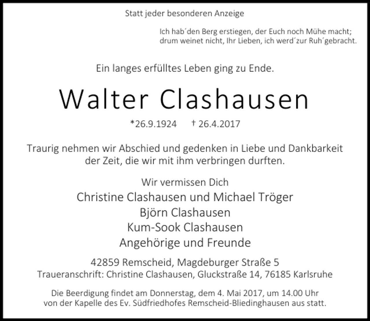<p>Statt jeder besonderen Anzeige<br />Ich hab´den Berg erstiegen, der Euch noch Mühe macht;<br />drum weinet nicht, Ihr Lieben, ich werd´zur Ruh´gebracht.</p><p>Ein langes erfülltes Leben ging zu Ende.</p><p>Walter Clashausen<br />*26.9.1924</p><p>† 26.4.2017</p><p>Traurig nehmen wir Abschied und gedenken in Liebe und Dankbarkeit<br />der Zeit, die wir mit ihm verbringen durften.<br />Wir vermissen Dich</p><p>Christine Clashausen und Michael Tröger<br />Björn Clashausen<br />Kum-Sook Clashausen<br />Angehörige und Freunde<br />42859 Remscheid, Magdeburger Straße 5</p><p>Traueranschrift: Christine Clashausen, Gluckstraße 14, 76185 Karlsruhe<br />Die Beerdigung findet am Donnerstag, dem 4. Mai 2017, um 14.00 Uhr<br />von der Kapelle des Ev. Südfriedhofes Remscheid-Bliedinghausen aus statt.</p>