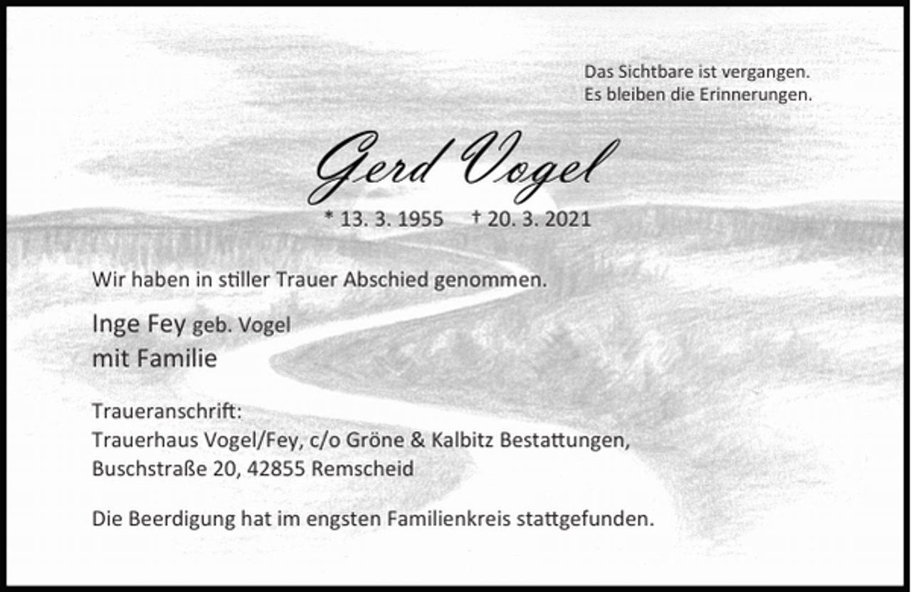 <p>Das Sichtbare ist vergangen.<br />Es bleiben die Erinnerungen.</p><p>Gerd Vogel<br />* 13. 3. 1955</p><p>† 20. 3. 2021</p><p>Wir haben in s ller Trauer Abschied genommen.</p><p>Inge Fey geb. Vogel<br />mit Familie<br />Traueranschri :<br />Trauerhaus Vogel/Fey, c/o Gröne &amp; Kalbitz Besta ungen,<br />Buschstraße 20, 42855 Remscheid<br />Die Beerdigung hat im engsten Familienkreis sta gefunden.</p>