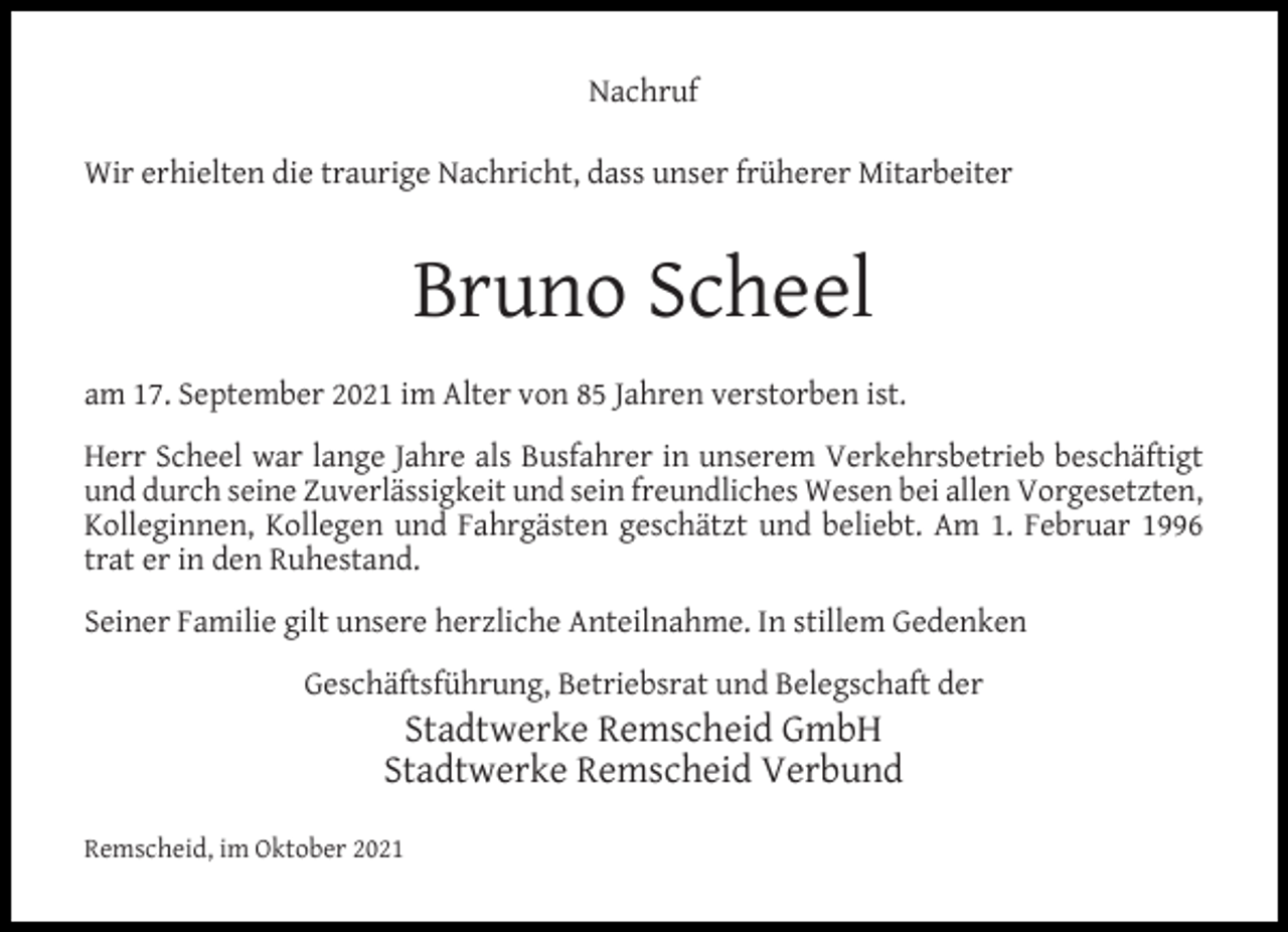 <p>Nachruf<br />Wir erhielten die traurige Nachricht, dass unser früherer Mitarbeiter</p><p>Bruno Scheel<br />am 17. September 2021 im Alter von 85 Jahren verstorben ist.<br />Herr Scheel war lange Jahre als Busfahrer in unserem Verkehrsbetrieb beschäftigt<br />und durch seine Zuverlässigkeit und sein freundliches Wesen bei allen Vorgesetzten,<br />Kolleginnen, Kollegen und Fahrgästen geschätzt und beliebt. Am 1. Februar 1996<br />trat er in den Ruhestand.<br />Seiner Familie gilt unsere herzliche Anteilnahme. In stillem Gedenken<br />Geschäftsführung, Betriebsrat und Belegschaft der</p><p>Stadtwerke Remscheid GmbH<br />Stadtwerke Remscheid Verbund</p><p>Remscheid, im Oktober 2021</p>