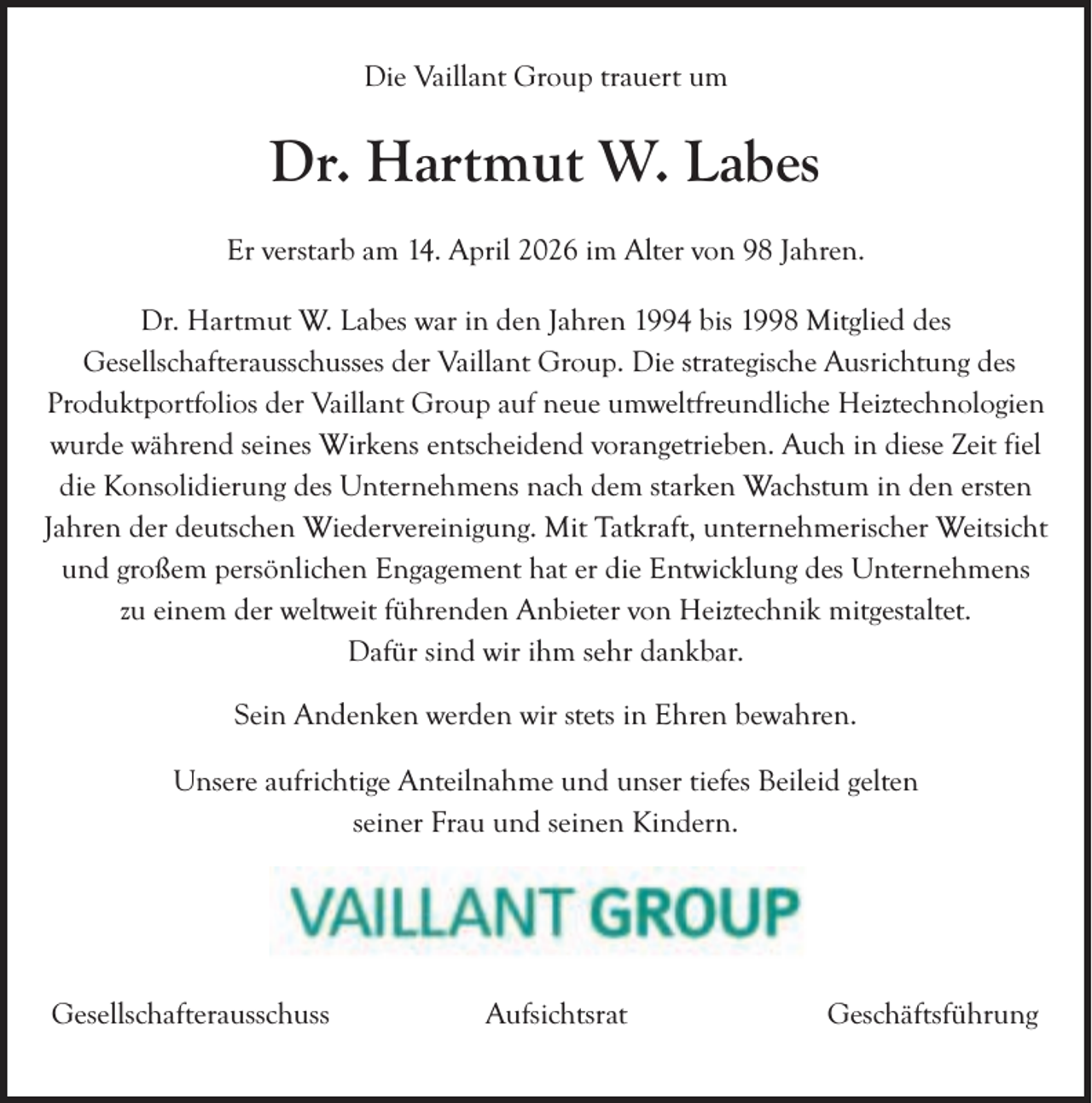 <p>Die Vaillant Group trauert um</p><p>Dr. Hartmut W. Labes<br />Er verstarb am 14. April 2026 im Alter von 98 Jahren.<br />Dr. Hartmut W. Labes war in den Jahren 1994 bis 1998 Mitglied des<br />Gesellschafterausschusses der Vaillant Group. Die strategische Ausrichtung des<br />Produktportfolios der Vaillant Group auf neue umweltfreundliche Heiztechnologien<br />wurde während seines Wirkens entscheidend vorangetrieben. Auch in diese Zeit fiel<br />die Konsolidierung des Unternehmens nach dem starken Wachstum in den ersten<br />Jahren der deutschen Wiedervereinigung. Mit Tatkraft, unternehmerischer Weitsicht<br />und großem persönlichen Engagement hat er die Entwicklung des Unternehmens<br />zu einem der weltweit führenden Anbieter von Heiztechnik mitgestaltet.<br />Dafür sind wir ihm sehr dankbar.<br />Sein Andenken werden wir stets in Ehren bewahren.<br />Unsere aufrichtige Anteilnahme und unser tiefes Beileid gelten<br />seiner Frau und seinen Kindern.</p><p>Gesellschafterausschuss</p><p>Aufsichtsrat</p><p>Geschäftsführung</p>
