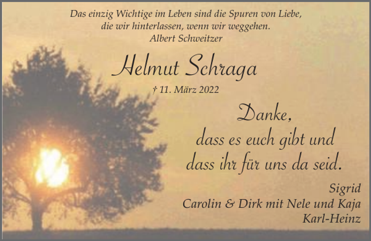 <p>Das einzig Wichtige im Leben sind die Spuren von Liebe,<br />die wir hinterlassen, wenn wir weggehen.<br />Albert Schweitzer</p><p>Helmut Schraga<br />† 11. März 2022</p><p>Danke,<br />dass es euch gibt und<br />dass ihr für uns da seid.</p><p>Sigrid<br />Carolin &amp; Dirk mit Nele und Kaja<br />Karl-Heinz</p>