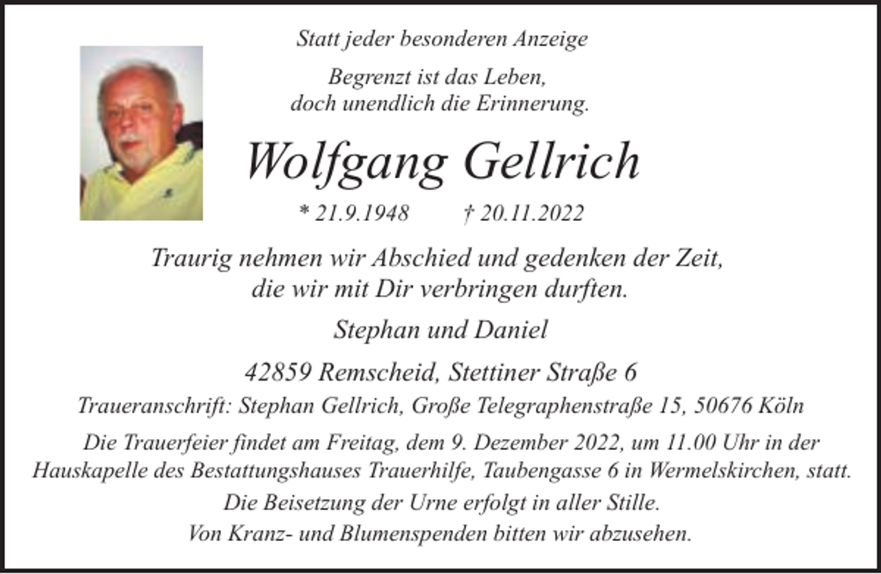 <p>Statt jeder besonderen Anzeige<br />Begrenzt ist das Leben,<br />doch unendlich die Erinnerung.</p><p>Wolfgang Gellrich<br />* 21.9.1948</p><p>† 20.11.2022</p><p>Traurig nehmen wir Abschied und gedenken der Zeit,<br />die wir mit Dir verbringen durften.<br />Stephan und Daniel<br />42859 Remscheid, Stettiner Straße 6<br />Traueranschrift: Stephan Gellrich, Große Telegraphenstraße 15, 50676 Köln<br />Die Trauerfeier findet am Freitag, dem 9. Dezember 2022, um 11.00 Uhr in der<br />Hauskapelle des Bestattungshauses Trauerhilfe, Taubengasse 6 in Wermelskirchen, statt.<br />Die Beisetzung der Urne erfolgt in aller Stille.<br />Von Kranz- und Blumenspenden bitten wir abzusehen.</p>