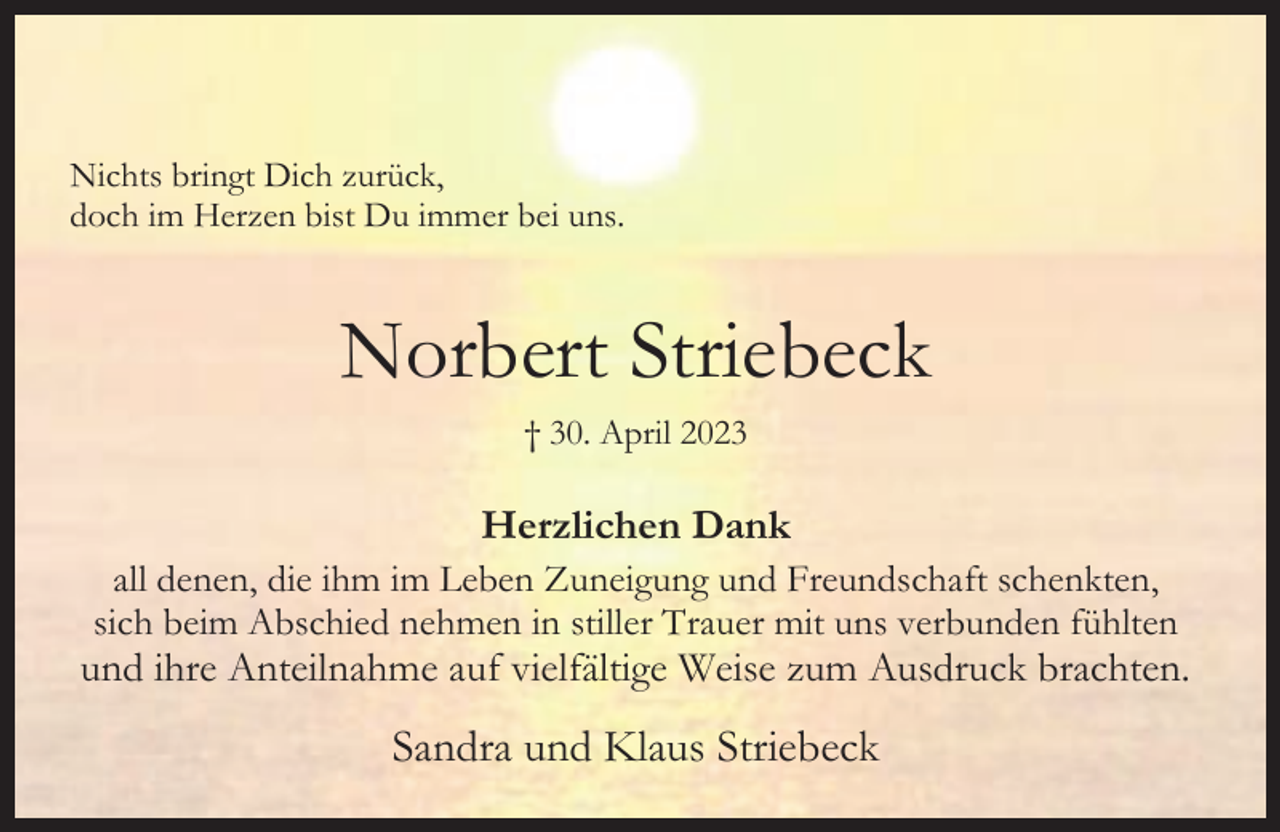 <p>Nichts bringt Dich zurück,<br />doch im Herzen bist Du immer bei uns.</p><p>Norbert Striebeck<br />† 30. April 2023</p><p>Herzlichen Dank<br />all denen, die ihm im Leben Zuneigung und Freundschaft schenkten,<br />sich beim Abschied nehmen in stiller Trauer mit uns verbunden fühlten</p><p>und ihre Anteilnahme auf vielfältige Weise zum Ausdruck brachten.</p><p>Sandra und Klaus Striebeck</p>