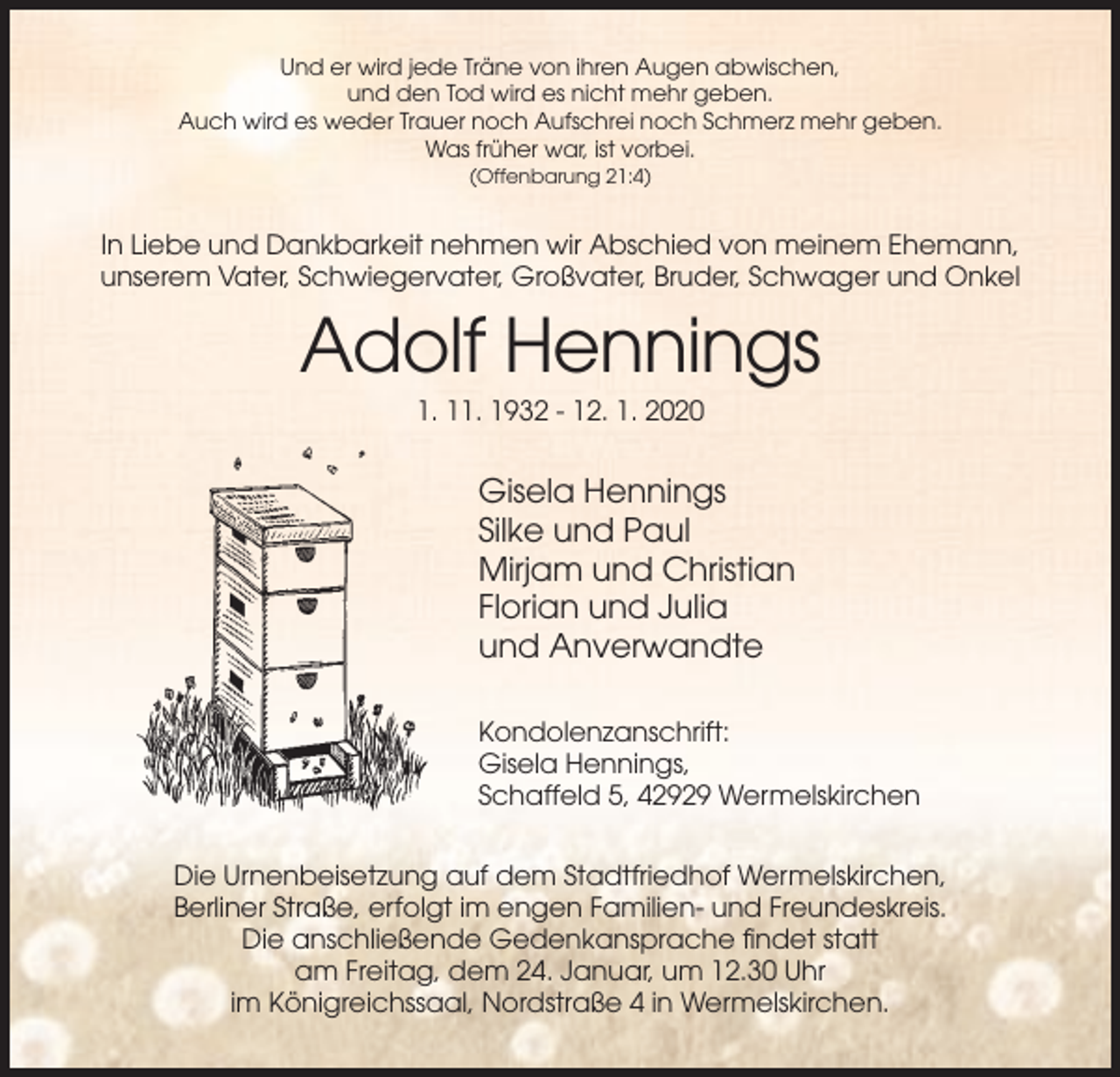 <p>Und er wird jede Träne von ihren Augen abwischen,<br />und den Tod wird es nicht mehr geben.<br />Auch wird es weder Trauer noch Aufschrei noch Schmerz mehr geben.<br />Was früher war, ist vorbei.<br />(Offenbarung 21:4)</p><p>In Liebe und Dankbarkeit nehmen wir Abschied von meinem Ehemann,<br />unserem Vater, Schwiegervater, Großvater, Bruder, Schwager und Onkel</p><p>Adolf Hennings<br />1. 11. 1932 - 12. 1. 2020</p><p>Gisela Hennings<br />Silke und Paul<br />Mirjam und Christian<br />Florian und Julia<br />und Anverwandte<br />Kondolenzanschrift:<br />Gisela Hennings,<br />Schaffeld 5, 42929 Wermelskirchen<br />Die Urnenbeisetzung auf dem Stadtfriedhof Wermelskirchen,<br />Berliner Straße, erfolgt im engen Familien- und Freundeskreis.<br />Die anschließende Gedenkansprache findet statt<br />am Freitag, dem 24. Januar, um 12.30 Uhr<br />im Königreichssaal, Nordstraße 4 in Wermelskirchen.</p>