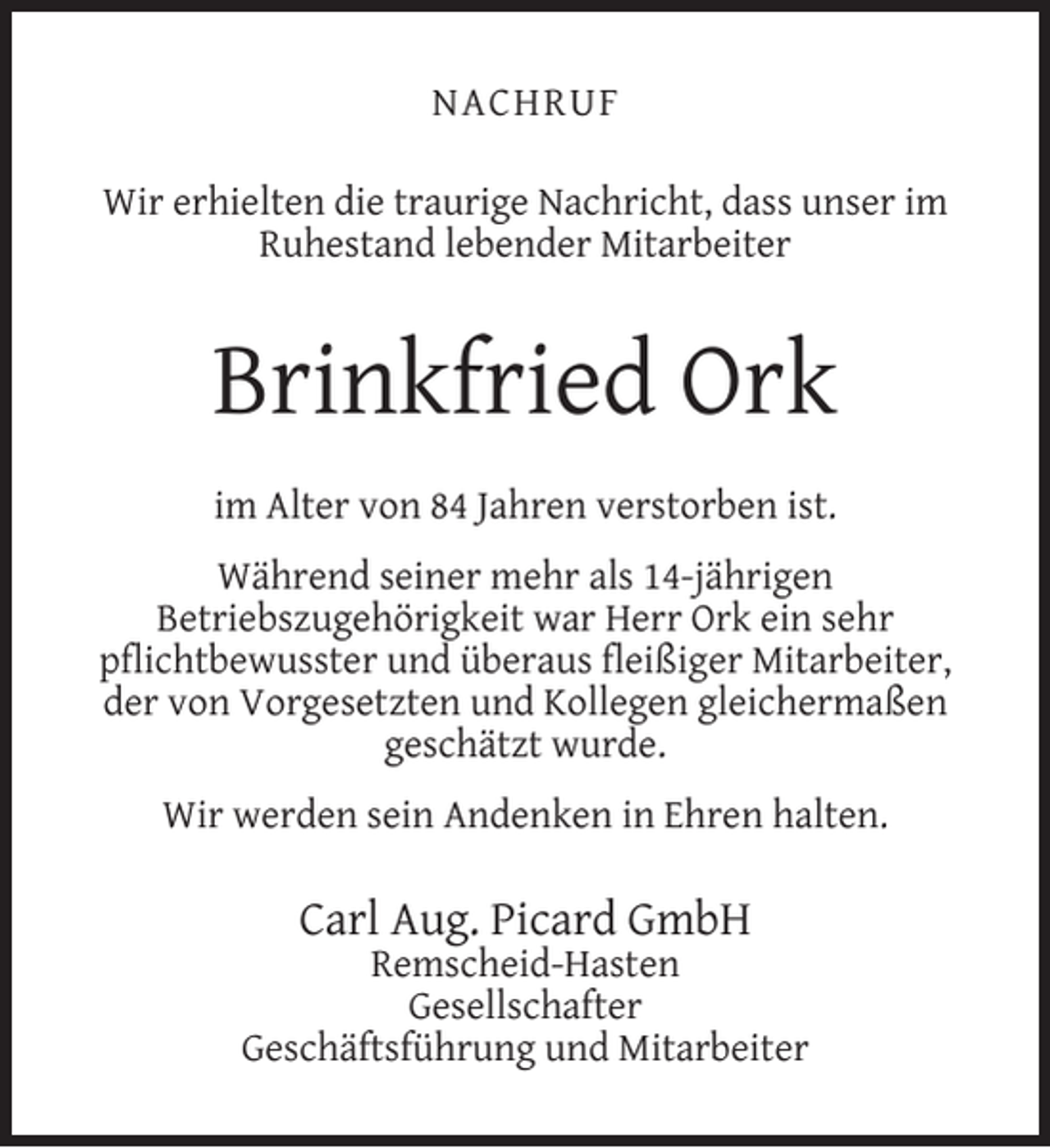 <p>NACHRUF<br />Wir erhielten die traurige Nachricht, dass unser im<br />Ruhestand lebender Mitarbeiter</p><p>Brinkfried Ork<br />im Alter von 84 Jahren verstorben ist.<br />Während seiner mehr als 14-jährigen<br />Betriebszugehörigkeit war Herr Ork ein sehr<br />pﬂichtbewusster und überaus ﬂeißiger Mitarbeiter,<br />der von Vorgesetzten und Kollegen gleichermaßen<br />geschätzt wurde.<br />Wir werden sein Andenken in Ehren halten.</p><p>Carl Aug. Picard GmbH</p><p>Remscheid-Hasten<br />Gesellschafter<br />Geschäftsführung und Mitarbeiter</p>
