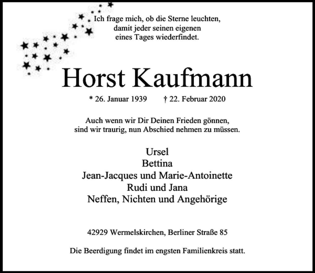 <p>Ich frage mich, ob die Sterne leuchten,<br />damit jeder seinen eigenen<br />eines Tages wiederfindet.</p><p>Horst Kaufmann<br />* 26. Januar 1939</p><p>† 22. Februar 2020</p><p>Auch wenn wir Dir Deinen Frieden gönnen,<br />sind wir traurig, nun Abschied nehmen zu müssen.</p><p>Ursel<br />Bettina<br />Jean-Jacques und Marie-Antoinette<br />Rudi und Jana<br />Neffen, Nichten und Angehörige<br />42929 Wermelskirchen, Berliner Straße 85<br />Die Beerdigung findet im engsten Familienkreis statt.</p>