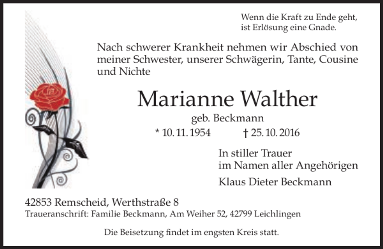 <p>Wenn die Kraft zu Ende geht,<br />ist Erlösung eine Gnade.</p><p>Nach schwerer Krankheit nehmen wir Abschied von<br />meiner Schwester, unserer Schwägerin, Tante, Cousine<br />und Nichte</p><p>Marianne Walther<br />geb. Beckmann<br />* 10. 11. 1954<br />† 25. 10. 2016</p><p>In stiller Trauer<br />im Namen aller Angehörigen<br />Klaus Dieter Beckmann<br />42853 Remscheid, Werthstraße 8</p><p>Traueranschrift: Familie Beckmann, Am Weiher 52, 42799 Leichlingen<br />Die Beisetzung ﬁndet im engsten Kreis statt.</p>