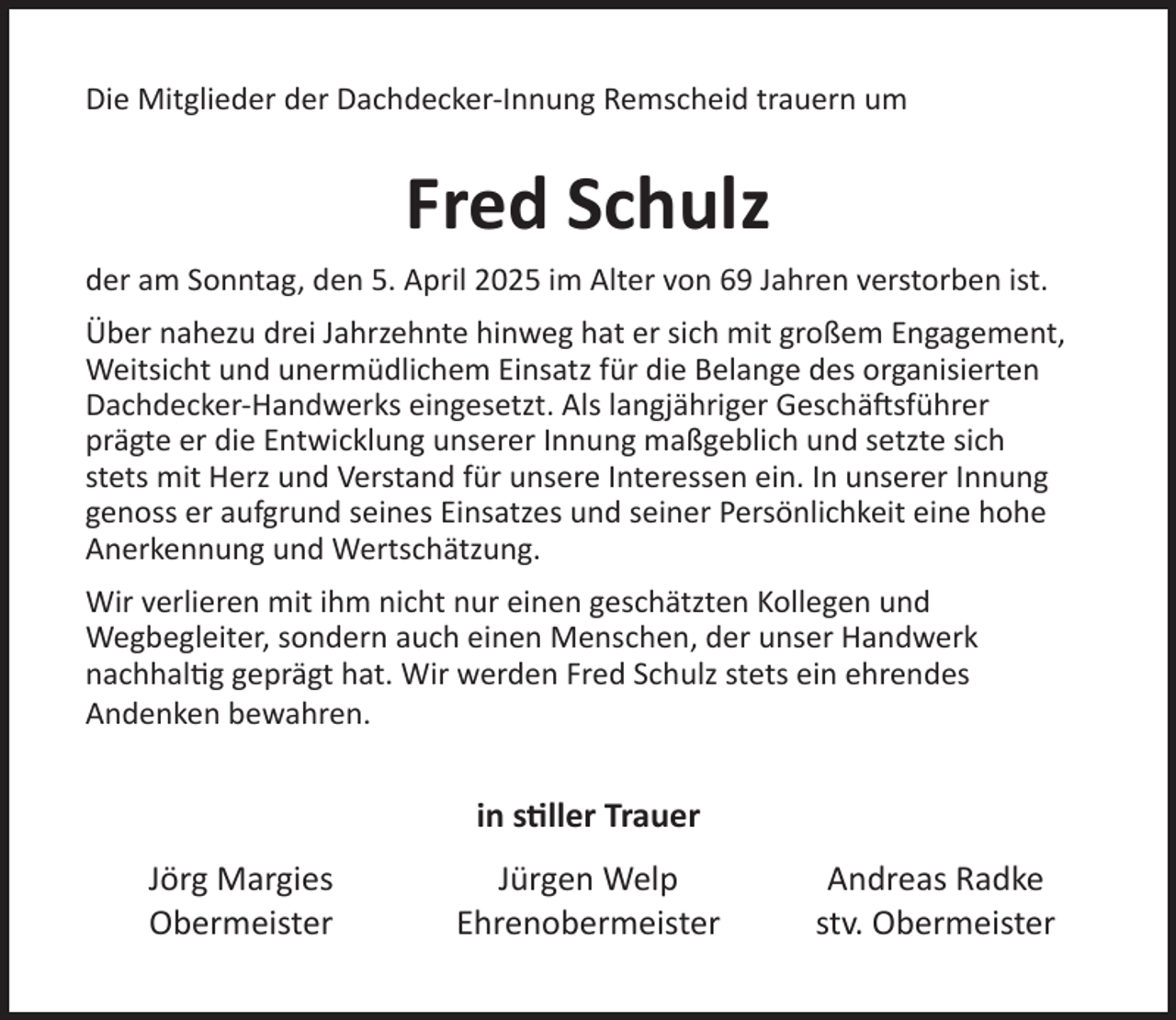 <p>Die Mitglieder der Dachdecker-Innung Remscheid trauern um</p><p>Fred Schulz<br />der am Sonntag, den 5. April 2025 im Alter von 69 Jahren verstorben ist.<br />Über nahezu drei Jahrzehnte hinweg hat er sich mit großem Engagement,<br />Weitsicht und unermüdlichem Einsatz für die Belange des organisierten<br />Dachdecker-Handwerks eingesetzt. Als langjähriger Geschäftsführer<br />prägte er die Entwicklung unserer Innung maßgeblich und setzte sich<br />stets mit Herz und Verstand für unsere Interessen ein. In unserer Innung<br />genoss er aufgrund seines Einsatzes und seiner Persönlichkeit eine hohe<br />Anerkennung und Wertschätzung.<br />Wir verlieren mit ihm nicht nur einen geschätzten Kollegen und<br />Wegbegleiter, sondern auch einen Menschen, der unser Handwerk<br />nachhaltig geprägt hat. Wir werden Fred Schulz stets ein ehrendes<br />Andenken bewahren.</p><p>in stiller Trauer<br />Jörg Margies<br />Obermeister</p><p>Jürgen Welp<br />Ehrenobermeister</p><p>Andreas Radke<br />stv. Obermeister</p>