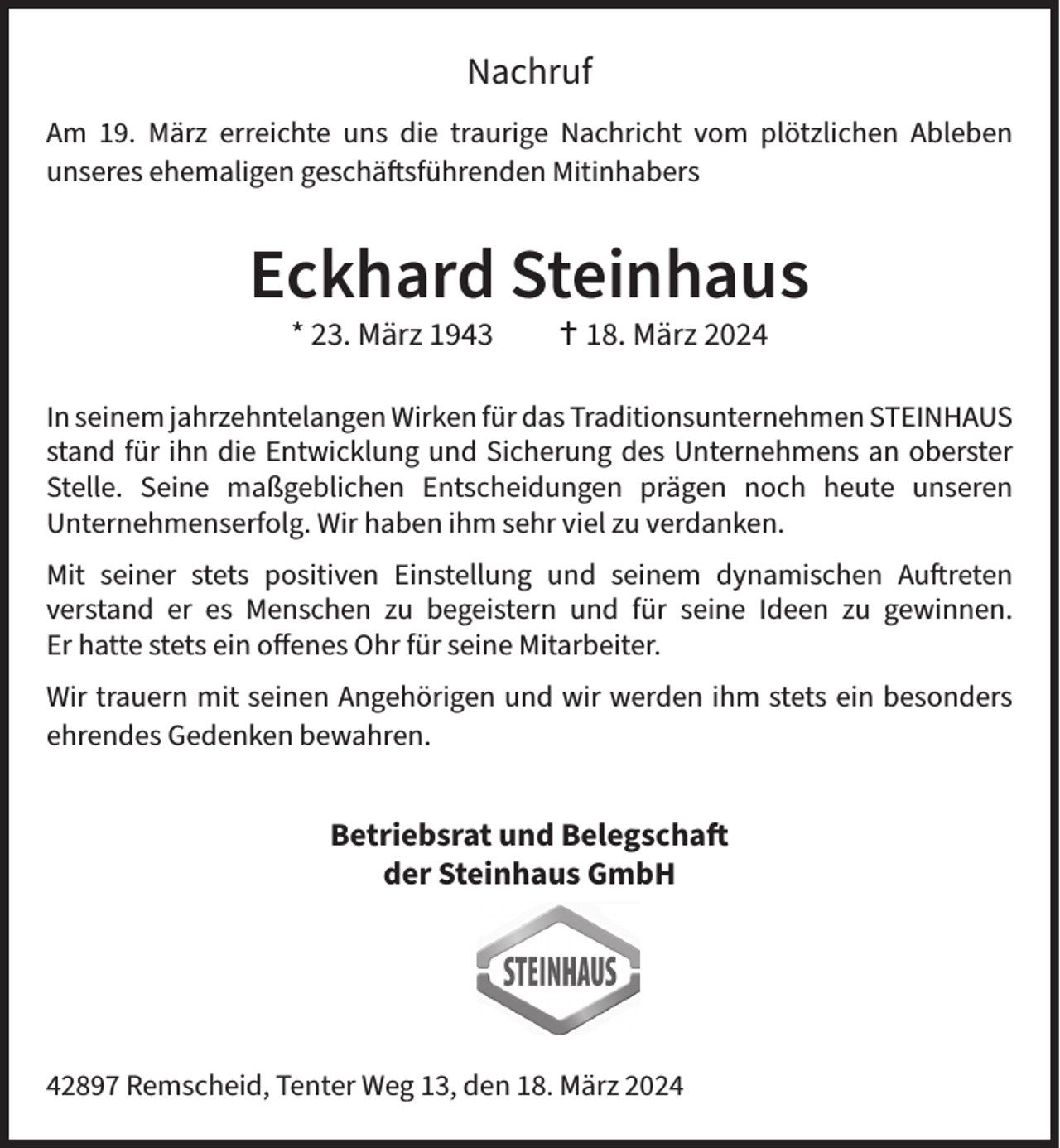 <p>Nachruf<br />Am 19. März erreichte uns die traurige Nachricht vom plötzlichen Ableben<br />unseres ehemaligen geschäftsführenden Mitinhabers</p><p>Eckhard Steinhaus<br />* 23. März 1943</p><p> 18. März 2024</p><p>In seinem jahrzehntelangen Wirken für das Traditionsunternehmen STEINHAUS<br />stand für ihn die Entwicklung und Sicherung des Unternehmens an oberster<br />Stelle. Seine maßgeblichen Entscheidungen prägen noch heute unseren<br />Unternehmenserfolg. Wir haben ihm sehr viel zu verdanken.<br />Mit seiner stets positiven Einstellung und seinem dynamischen Auftreten<br />verstand er es Menschen zu begeistern und für seine Ideen zu gewinnen.<br />Er hatte stets ein offenes Ohr für seine Mitarbeiter.<br />Wir trauern mit seinen Angehörigen und wir werden ihm stets ein besonders<br />ehrendes Gedenken bewahren.</p><p>Betriebsrat und Belegschaft<br />der Steinhaus GmbH</p><p>42897 Remscheid, Tenter Weg 13, den 18. März 2024</p>