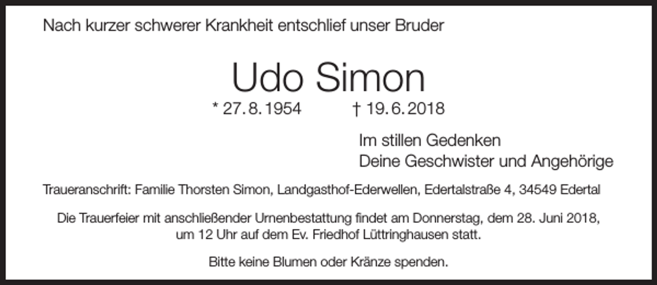<p>Nach kurzer schwerer Krankheit entschlief unser Bruder</p><p>Udo Simon</p><p>* 27. 8. 1954</p><p>† 19. 6. 2018<br />Im stillen Gedenken<br />Deine Geschwister und Angehörige</p><p>Traueranschrift: Familie Thorsten Simon, Landgasthof-Ederwellen, Edertalstraße 4, 34549 Edertal<br />Die Trauerfeier mit anschließender Urnenbestattung ﬁndet am Donnerstag, dem 28. Juni 2018,<br />um 12 Uhr auf dem Ev. Friedhof Lüttringhausen statt.<br />Bitte keine Blumen oder Kränze spenden.</p>
