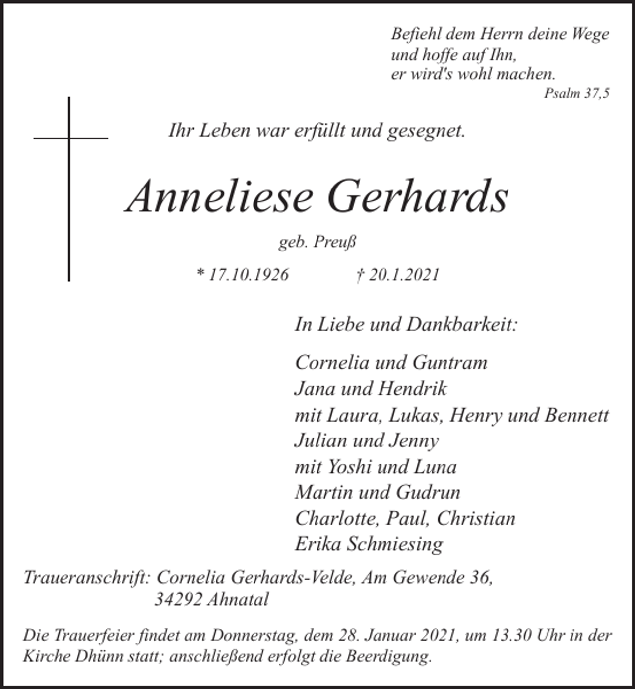 <p>Befiehl dem Herrn deine Wege<br />und hoffe auf Ihn,<br />er wird's wohl machen.</p><p>Psalm 37,5</p><p>Ihr Leben war erfüllt und gesegnet.</p><p>Anneliese Gerhards<br />geb. Preuß<br />* 17.10.1926</p><p>† 20.1.2021</p><p>In Liebe und Dankbarkeit:<br />Cornelia und Guntram<br />Jana und Hendrik<br />mit Laura, Lukas, Henry und Bennett<br />Julian und Jenny<br />mit Yoshi und Luna<br />Martin und Gudrun<br />Charlotte, Paul, Christian<br />Erika Schmiesing<br />Traueranschrift: Cornelia Gerhards-Velde, Am Gewende 36,<br />34292 Ahnatal<br />Die Trauerfeier findet am Donnerstag, dem 28. Januar 2021, um 13.30 Uhr in der<br />Kirche Dhünn statt; anschließend erfolgt die Beerdigung.</p>