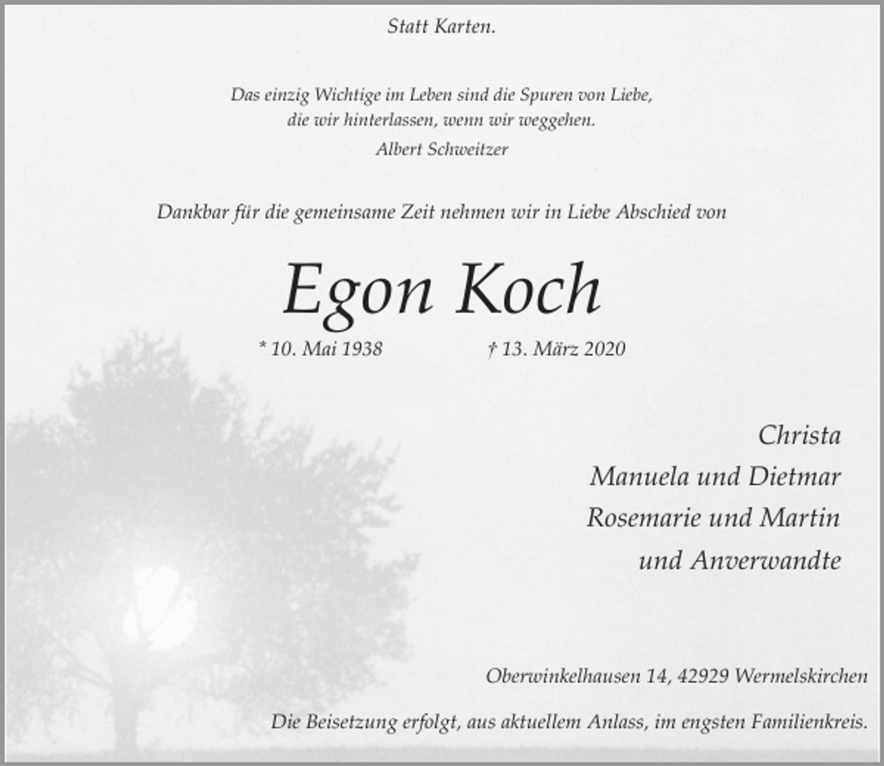 <p>Statt Karten.<br />Das einzig Wichtige im Leben sind die Spuren von Liebe,<br />die wir hinterlassen, wenn wir weggehen.<br />Albert Schweitzer</p><p>Dankbar für die gemeinsame Zeit nehmen wir in Liebe Abschied von</p><p>Egon Koch</p><p>* 10. Mai 1938</p><p>† 13. März 2020</p><p>Christa<br />Manuela und Dietmar<br />Rosemarie und Martin<br />und Anverwandte</p><p>Oberwinkelhausen 14, 42929 Wermelskirchen<br />Die Beisetzung erfolgt, aus aktuellem Anlass, im engsten Familienkreis.</p>