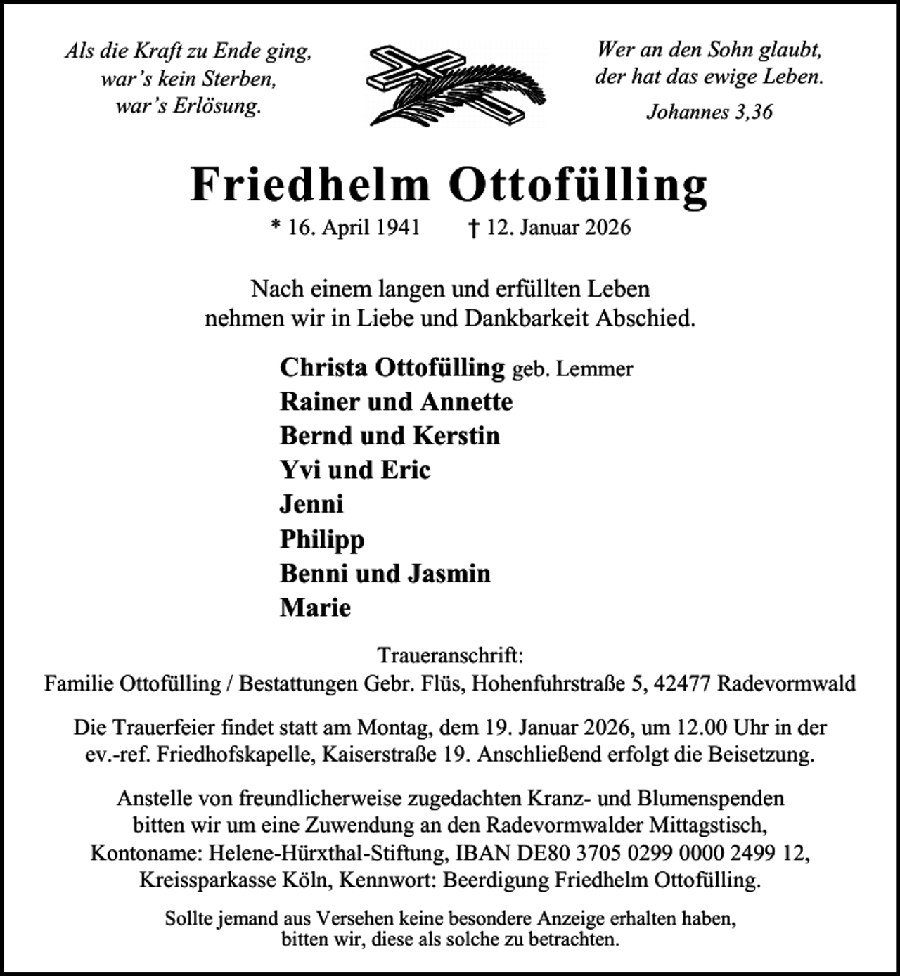 <p>Als die Kraft zu Ende ging,<br />war’s kein Sterben,<br />war’s Erlösung.</p><p>Wer an den Sohn glaubt,<br />der hat das ewige Leben.<br />Johannes 3,36</p><p>Friedhelm Ottofülling<br />* 16. April 1941</p><p>† 12. Januar 2026</p><p>Nach einem langen und erfüllten Leben<br />nehmen wir in Liebe und Dankbarkeit Abschied.</p><p>Christa Ottofülling geb. Lemmer<br />Rainer und Annette<br />Bernd und Kerstin<br />Yvi und Eric<br />Jenni<br />Philipp<br />Benni und Jasmin<br />Marie<br />Traueranschrift:<br />Familie Ottofülling / Bestattungen Gebr. Flüs, Hohenfuhrstraße 5, 42477 Radevormwald<br />Die Trauerfeier findet statt am Montag, dem 19. Januar 2026, um 12.00 Uhr in der<br />ev.-ref. Friedhofskapelle, Kaiserstraße 19. Anschließend erfolgt die Beisetzung.<br />Anstelle von freundlicherweise zugedachten Kranz- und Blumenspenden<br />bitten wir um eine Zuwendung an den Radevormwalder Mittagstisch,<br />Kontoname: Helene-Hürxthal-Stiftung, IBAN DE80 3705 0299 0000 2499 12,<br />Kreissparkasse Köln, Kennwort: Beerdigung Friedhelm Ottofülling.<br />Sollte jemand aus Versehen keine besondere Anzeige erhalten haben,<br />bitten wir, diese als solche zu betrachten.</p>