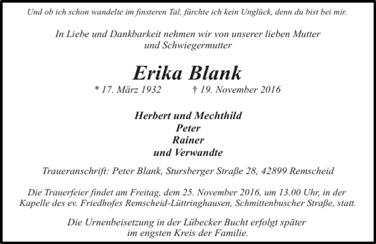<p>Und ob ich schon wandelte im finsteren Tal, fürchte ich kein Unglück, denn du bist bei mir.</p><p>In Liebe und Dankbarkeit nehmen wir von unserer lieben Mutter<br />und Schwiegermutter</p><p>Erika Blank</p><p>* 17. März 1932</p><p>† 19. November 2016</p><p>Herbert und Mechthild<br />Peter<br />Rainer<br />und Verwandte<br />Traueranschrift: Peter Blank, Stursberger Straße 28, 42899 Remscheid<br />Die Trauerfeier findet am Freitag, dem 25. November 2016, um 13.00 Uhr, in der<br />Kapelle des ev. Friedhofes Remscheid-Lüttringhausen, Schmittenbuscher Straße, statt.</p><p>Die Urnenbeisetzung in der Lübecker Bucht erfolgt später<br />im engsten Kreis der Familie.</p>