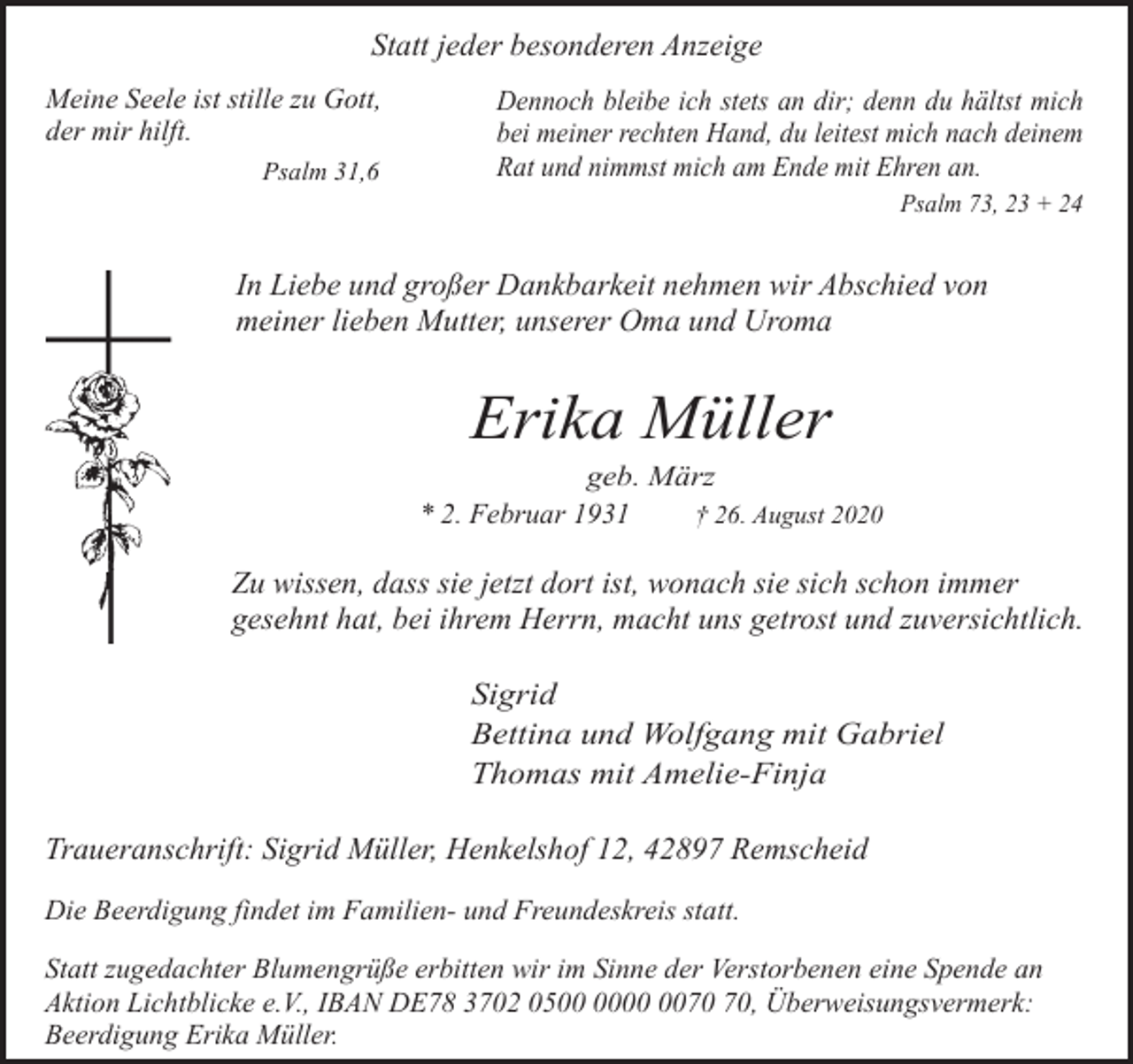 <p>Statt jeder besonderen Anzeige<br />Meine Seele ist stille zu Gott,<br />der mir hilft.<br />Psalm 31,6</p><p>Dennoch bleibe ich stets an dir; denn du hältst mich<br />bei meiner rechten Hand, du leitest mich nach deinem<br />Rat und nimmst mich am Ende mit Ehren an.<br />Psalm 73, 23 + 24</p><p>In Liebe und großer Dankbarkeit nehmen wir Abschied von<br />meiner lieben Mutter, unserer Oma und Uroma</p><p>Erika Müller</p><p>geb. März<br />* 2. Februar 1931<br />† 26. August 2020</p><p>Zu wissen, dass sie jetzt dort ist, wonach sie sich schon immer<br />gesehnt hat, bei ihrem Herrn, macht uns getrost und zuversichtlich.<br />Sigrid<br />Bettina und Wolfgang mit Gabriel<br />Thomas mit Amelie-Finja</p><p>Traueranschrift: Sigrid Müller, Henkelshof 12, 42897 Remscheid<br />Die Beerdigung findet im Familien- und Freundeskreis statt.<br />Statt zugedachter Blumengrüße erbitten wir im Sinne der Verstorbenen eine Spende an<br />Aktion Lichtblicke e.V., IBAN DE78 3702 05, Überweisungsvermerk:<br />Beerdigung Erika Müller.</p>