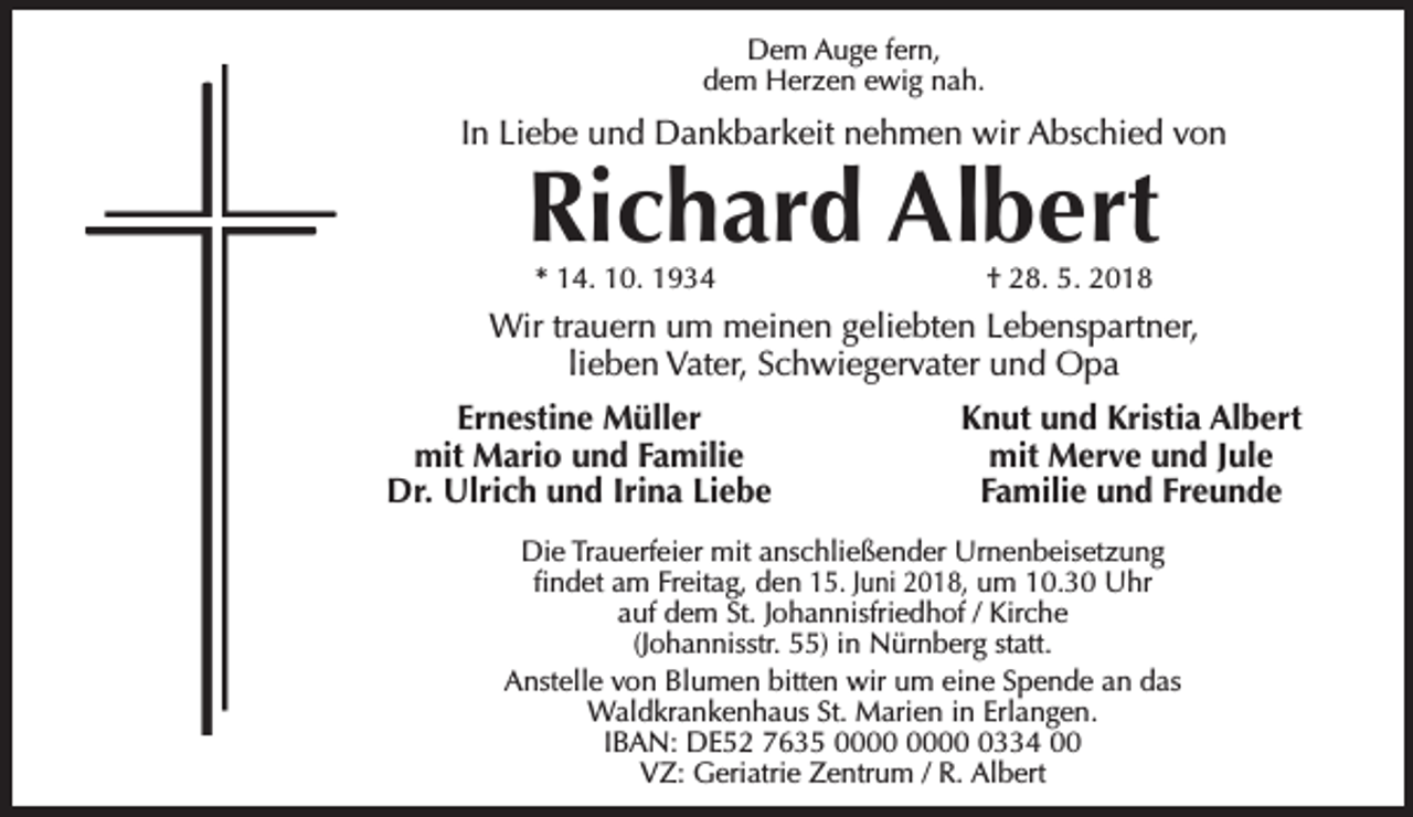 <p>Dem Auge fern,<br />dem Herzen ewig nah.</p><p>In Liebe und Dankbarkeit nehmen wir Abschied von</p><p>Richard Albert<br />* 14. 10. 1934</p><p>† 28. 5. 2018</p><p>Wir trauern um meinen geliebten Lebenspartner,<br />lieben Vater, Schwiegervater und Opa<br />Ernestine Müller<br />mit Mario und Familie<br />Dr. Ulrich und Irina Liebe</p><p>Knut und Kristia Albert<br />mit Merve und Jule<br />Familie und Freunde</p><p>Die Trauerfeier mit anschließender Urnenbeisetzung<br />ﬁndet am Freitag, den 15. Juni 2018, um 10.30 Uhr<br />auf dem St. Johannisfriedhof / Kirche<br />(Johannisstr. 55) in Nürnberg statt.<br />Anstelle von Blumen bitten wir um eine Spende an das<br />Waldkrankenhaus St. Marien in Erlangen.<br />IBAN: DE52 7635 0334 00<br />VZ: Geriatrie Zentrum / R. Albert</p>