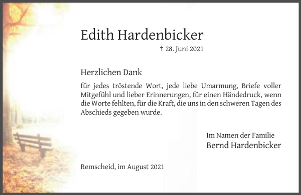<p>Edith Hardenbicker<br />† 28. Juni 2021</p><p>Herzlichen Dank<br />für jedes tröstende Wort, jede liebe Umarmung, Briefe voller<br />Mitgefühl und lieber Erinnerungen, für einen Händedruck, wenn<br />die Worte fehlten, für die Kraft, die uns in den schweren Tagen des<br />Abschieds gegeben wurde.</p><p>Im Namen der Familie</p><p>Bernd Hardenbicker<br />Remscheid, im August 2021</p>
