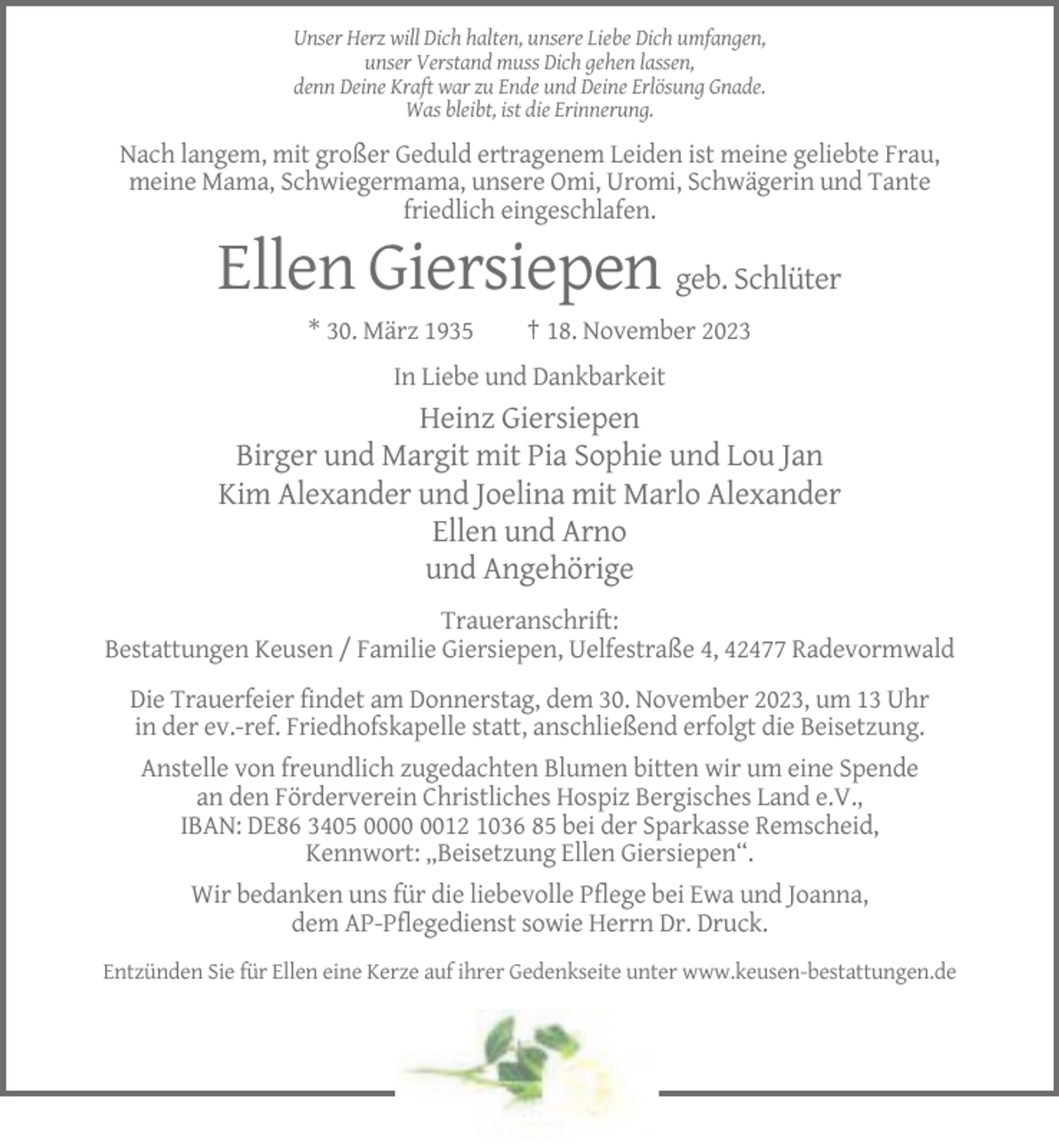 <p>Unser Herz will Dich halten, unsere Liebe Dich umfangen,<br />unser Verstand muss Dich gehen lassen,<br />denn Deine Kraft war zu Ende und Deine Erlösung Gnade.<br />Was bleibt, ist die Erinnerung.</p><p>Nach langem, mit großer Geduld ertragenem Leiden ist meine geliebte Frau,<br />meine Mama, Schwiegermama, unsere Omi, Uromi, Schwägerin und Tante<br />friedlich eingeschlafen.</p><p>Ellen Giersiepen geb. Schlüter<br />* 30. März 1935</p><p>† 18. November 2023</p><p>In Liebe und Dankbarkeit</p><p>Heinz Giersiepen<br />Birger und Margit mit Pia Sophie und Lou Jan<br />Kim Alexander und Joelina mit Marlo Alexander<br />Ellen und Arno<br />und Angehörige<br />Traueranschrift:<br />Bestattungen Keusen / Familie Giersiepen, Uelfestraße 4, 42477 Radevormwald<br />Die Trauerfeier findet am Donnerstag, dem 30. November 2023, um 13 Uhr<br />in der ev.-ref. Friedhofskapelle statt, anschließend erfolgt die Beisetzung.<br />Anstelle von freundlich zugedachten Blumen bitten wir um eine Spende<br />an den Förderverein Christliches Hospiz Bergisches Land e.V.,<br />IBAN: DE86 3405 0012 1036 85 bei der Sparkasse Remscheid,<br />Kennwort: „Beisetzung Ellen Giersiepen“.<br />Wir bedanken uns für die liebevolle Pflege bei Ewa und Joanna,<br />dem AP-Pflegedienst sowie Herrn Dr. Druck.<br />Entzünden Sie für Ellen eine Kerze auf ihrer Gedenkseite unter www.keusen-bestattungen.de</p>