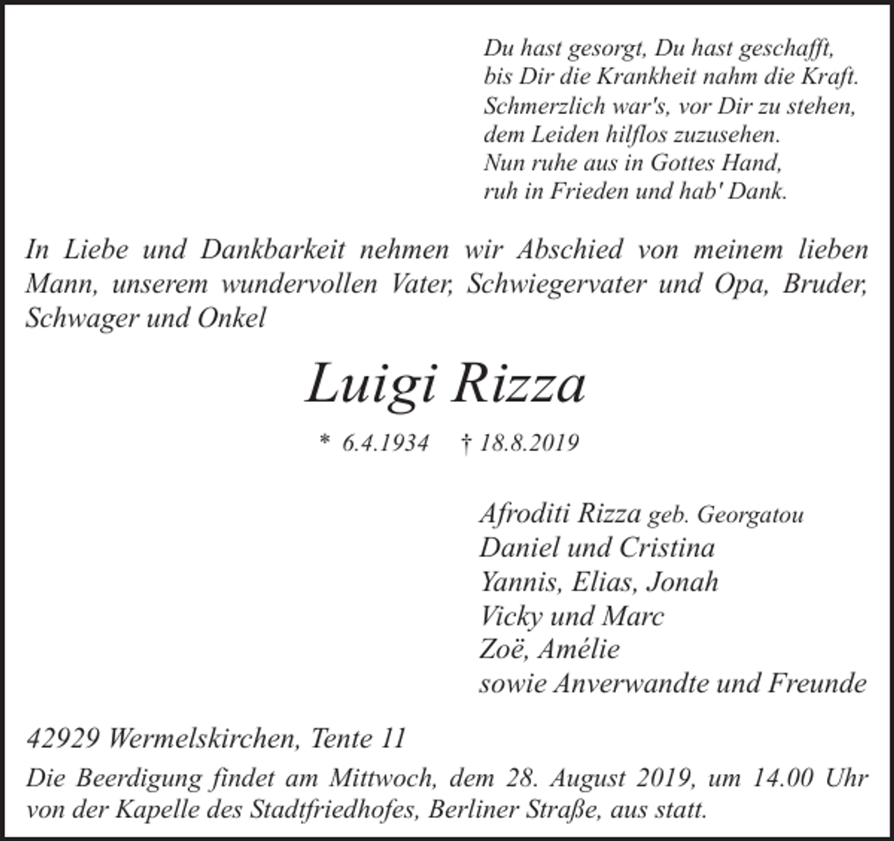 <p>Du hast gesorgt, Du hast geschafft,<br />bis Dir die Krankheit nahm die Kraft.<br />Schmerzlich war's, vor Dir zu stehen,<br />dem Leiden hilflos zuzusehen.<br />Nun ruhe aus in Gottes Hand,<br />ruh in Frieden und hab' Dank.</p><p>In Liebe und Dankbarkeit nehmen wir Abschied von meinem lieben<br />Mann, unserem wundervollen Vater, Schwiegervater und Opa, Bruder,<br />Schwager und Onkel</p><p>Luigi Rizza<br />* 6.4.1934</p><p>† 18.8.2019</p><p>Afroditi Rizza geb. Georgatou<br />Daniel und Cristina<br />Yannis, Elias, Jonah<br />Vicky und Marc<br />Zoë, Amélie<br />sowie Anverwandte und Freunde<br />42929 Wermelskirchen, Tente 11<br />Die Beerdigung findet am Mittwoch, dem 28. August 2019, um 14.00 Uhr<br />von der Kapelle des Stadtfriedhofes, Berliner Straße, aus statt.</p>
