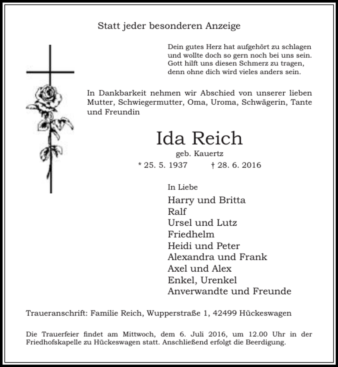 <p>Statt jeder besonderen Anzeige<br />Dein gutes Herz hat aufgehört zu schlagen<br />und wollte doch so gern noch bei uns sein.<br />Gott hilft uns diesen Schmerz zu tragen,<br />denn ohne dich wird vieles anders sein.</p><p>In Dankbarkeit nehmen wir Abschied von unserer lieben<br />Mutter, Schwiegermutter, Oma, Uroma, Schwägerin, Tante<br />und Freundin</p><p>Ida Reich<br />geb. Kauertz</p><p>* 25. 5. 1937</p><p>† 28. 6. 2016</p><p>In Liebe</p><p>Harry und Britta<br />Ralf<br />Ursel und Lutz<br />Friedhelm<br />Heidi und Peter<br />Alexandra und Frank<br />Axel und Alex<br />Enkel, Urenkel<br />Anverwandte und Freunde<br />Traueranschrift: Familie Reich, Wupperstraße 1, 42499 Hückeswagen<br />Die Trauerfeier findet am Mittwoch, dem 6. Juli 2016, um 12.00 Uhr in der<br />Friedhofskapelle zu Hückeswagen statt. Anschließend erfolgt die Beerdigung.</p>