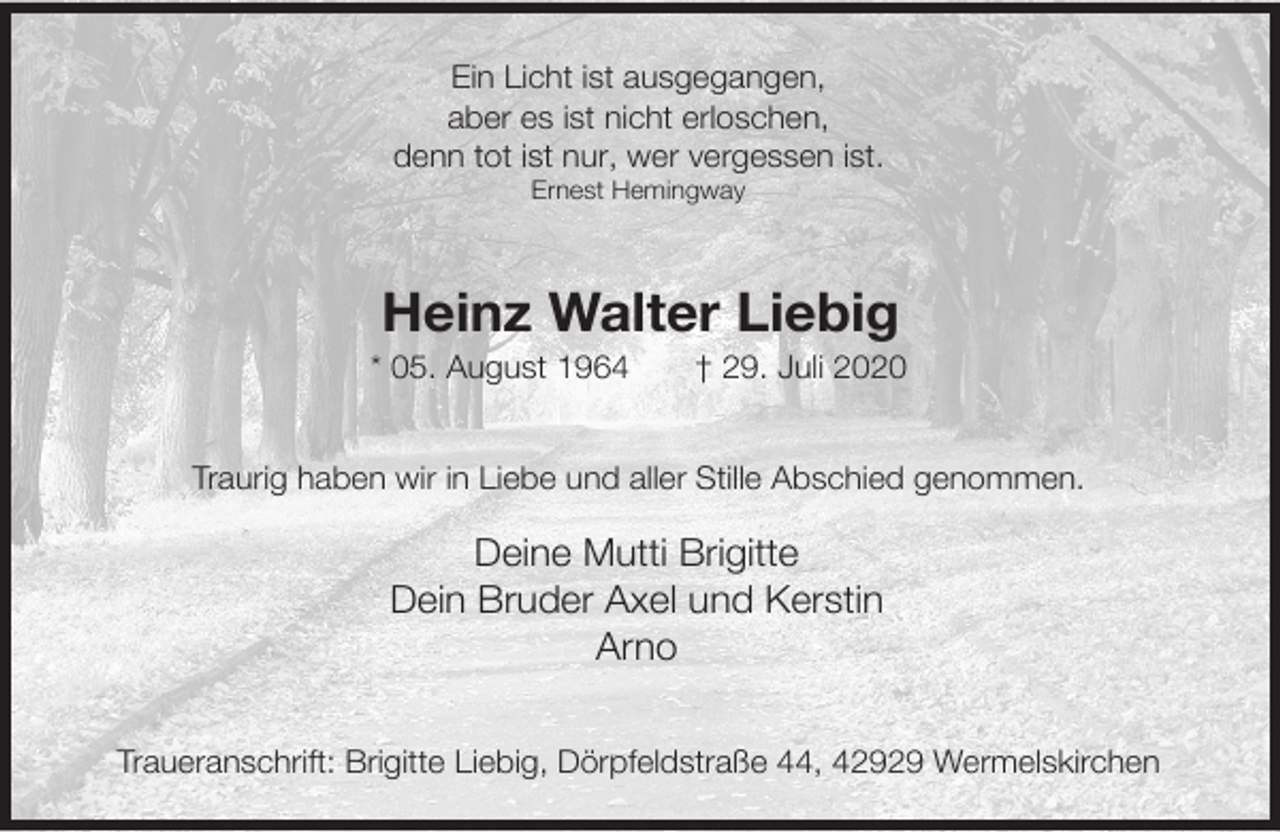 <p>Ein Licht ist ausgegangen,<br />aber es ist nicht erloschen,<br />denn tot ist nur, wer vergessen ist.<br />Ernest Hemingway</p><p>Heinz Walter Liebig</p><p>* 05. August 1964</p><p>† 29. Juli 2020</p><p>Traurig haben wir in Liebe und aller Stille Abschied genommen.</p><p>Deine Mutti Brigitte<br />Dein Bruder Axel und Kerstin<br />Arno<br />Traueranschrift: Brigitte Liebig, Dörpfeldstraße 44, 42929 Wermelskirchen</p>