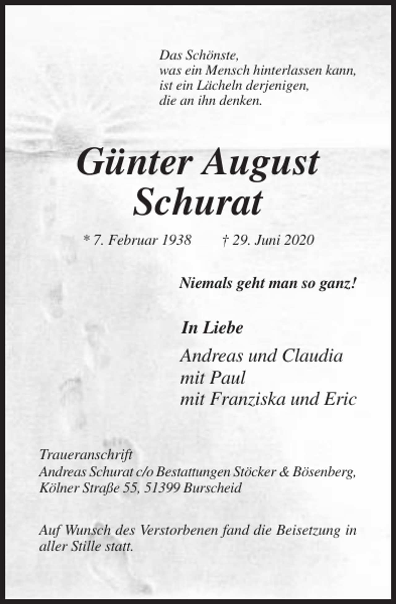 <p>Das Schönste,<br />was ein Mensch hinterlassen kann,<br />ist ein Lächeln derjenigen,<br />die an ihn denken.</p><p>Günter August<br />Schurat<br />* 7. Februar 1938</p><p>† 29. Juni 2020</p><p>Niemals geht man so ganz!</p><p>In Liebe</p><p>Andreas und Claudia<br />mit Paul<br />mit Franziska und Eric<br />Traueranschrift<br />Andreas Schurat c/o Bestattungen Stöcker &amp; Bösenberg,<br />Kölner Straße 55, 51399 Burscheid<br />Auf Wunsch des Verstorbenen fand die Beisetzung in<br />aller Stille statt.</p>