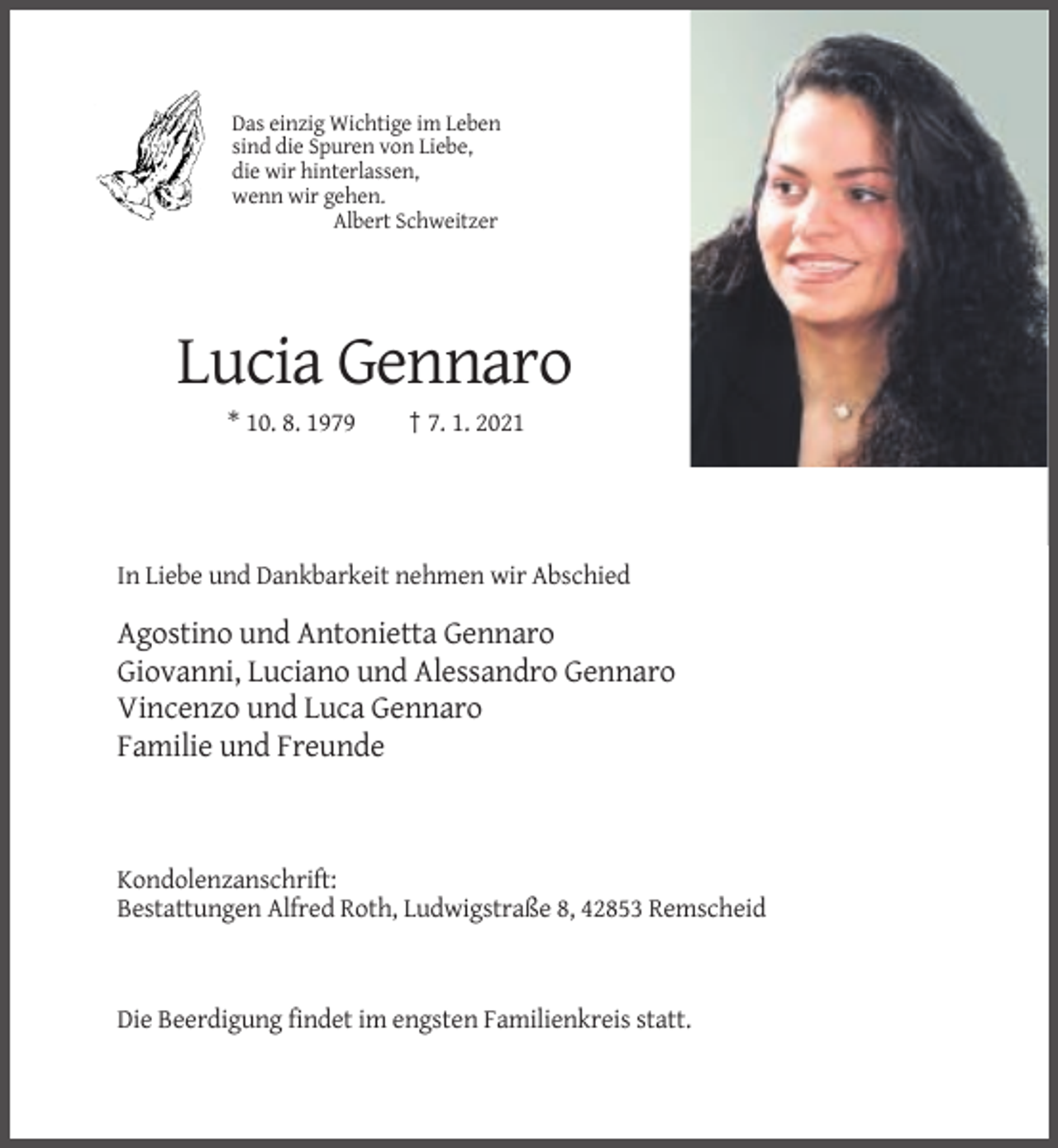 <p>Das einzig Wichtige im Leben<br />sind die Spuren von Liebe,<br />die wir hinterlassen,<br />wenn wir gehen.<br />Albert Schweitzer</p><p>Lucia Gennaro<br />* 10. 8. 1979</p><p>† 7. 1. 2021</p><p>In Liebe und Dankbarkeit nehmen wir Abschied</p><p>Agostino und Antonietta Gennaro<br />Giovanni, Luciano und Alessandro Gennaro<br />Vincenzo und Luca Gennaro<br />Familie und Freunde</p><p>Kondolenzanschrift:<br />Bestattungen Alfred Roth, Ludwigstraße 8, 42853 Remscheid</p><p>Die Beerdigung findet im engsten Familienkreis statt.</p>