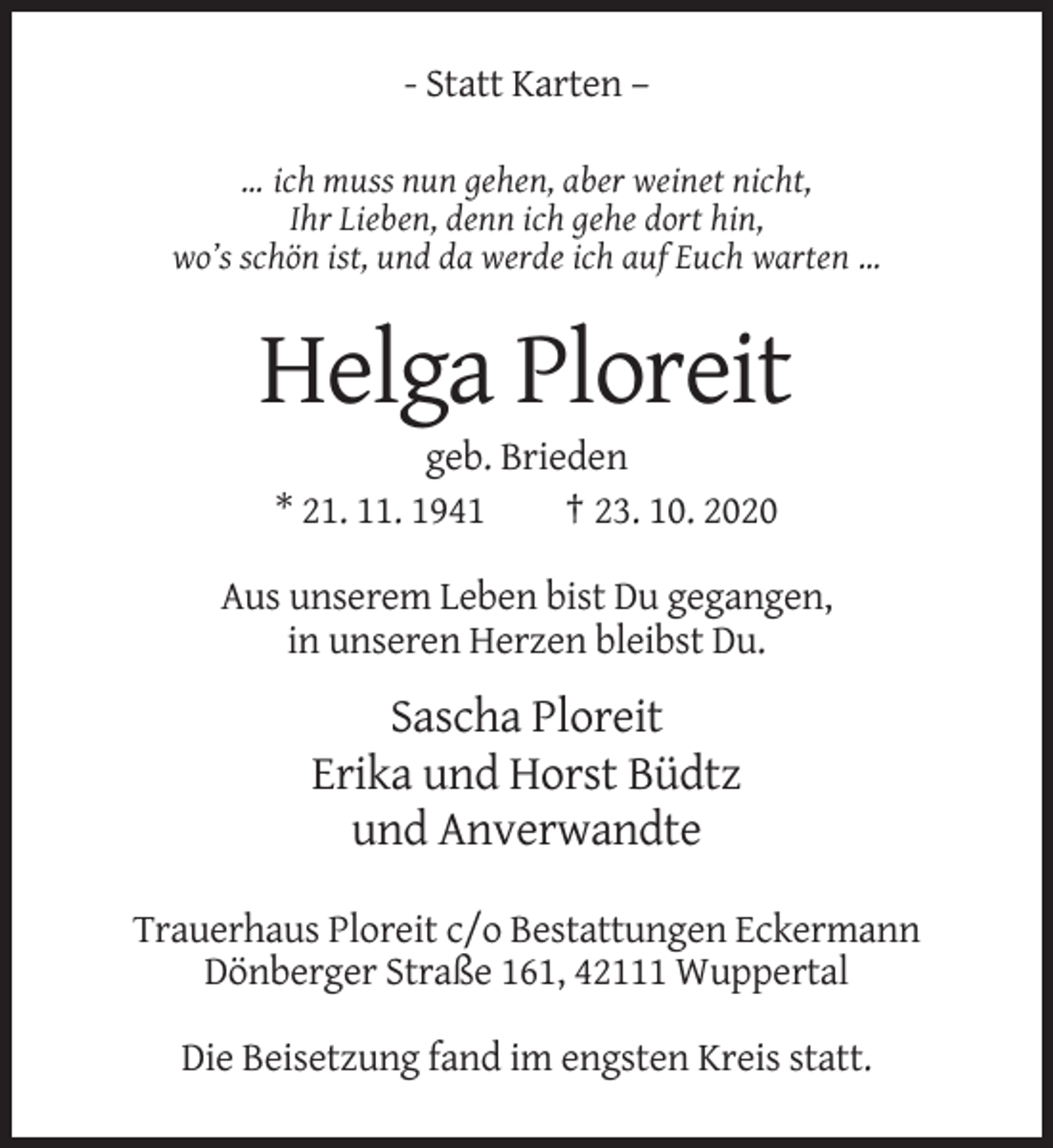 <p>- Statt Karten –<br />… ich muss nun gehen, aber weinet nicht,<br />Ihr Lieben, denn ich gehe dort hin,<br />wo’s schön ist, und da werde ich auf Euch warten …</p><p>Helga Ploreit<br />geb. Brieden<br />* 21. 11. 1941<br />† 23. 10. 2020<br />Aus unserem Leben bist Du gegangen,<br />in unseren Herzen bleibst Du.</p><p>Sascha Ploreit<br />Erika und Horst Büdtz<br />und Anverwandte<br />Trauerhaus Ploreit c/o Bestattungen Eckermann<br />Dönberger Straße 161, 42111 Wuppertal<br />Die Beisetzung fand im engsten Kreis statt.</p>
