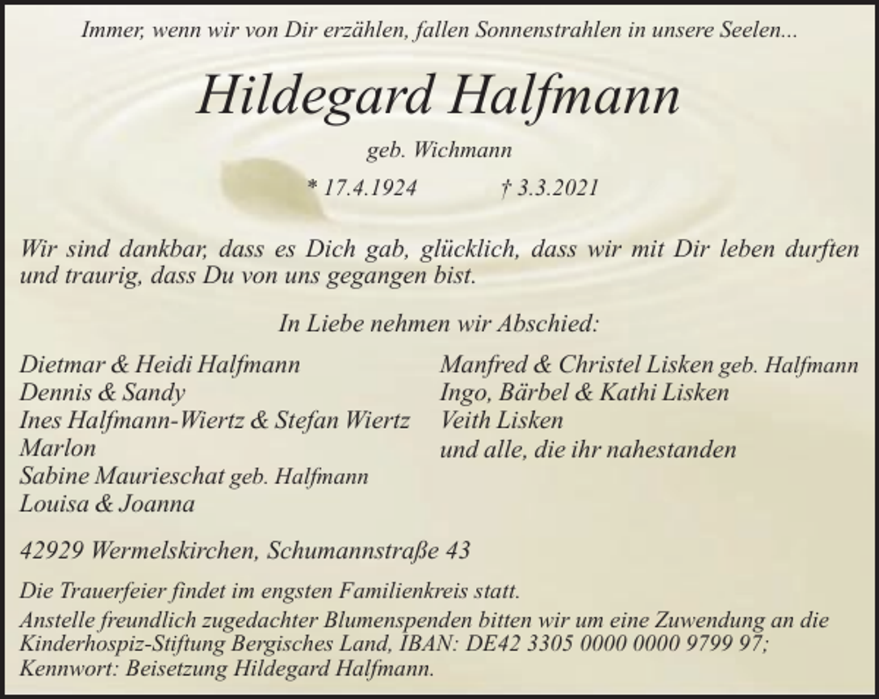 <p>Immer, wenn wir von Dir erzählen, fallen Sonnenstrahlen in unsere Seelen...</p><p>Hildegard Halfmann<br />geb. Wichmann<br />* 17.4.1924</p><p>† 3.3.2021</p><p>Wir sind dankbar, dass es Dich gab, glücklich, dass wir mit Dir leben durften<br />und traurig, dass Du von uns gegangen bist.<br />In Liebe nehmen wir Abschied:<br />Dietmar &amp; Heidi Halfmann<br />Dennis &amp; Sandy<br />Ines Halfmann-Wiertz &amp; Stefan Wiertz<br />Marlon<br />Sabine Maurieschat geb. Halfmann<br />Louisa &amp; Joanna</p><p>Manfred &amp; Christel Lisken geb. Halfmann<br />Ingo, Bärbel &amp; Kathi Lisken<br />Veith Lisken<br />und alle, die ihr nahestanden</p><p>42929 Wermelskirchen, Schumannstraße 43<br />Die Trauerfeier findet im engsten Familienkreis statt.<br />Anstelle freundlich zugedachter Blumenspenden bitten wir um eine Zuwendung an die<br />Kinderhospiz-Stiftung Bergisches Land, IBAN: DE42 3305 9797;<br />Kennwort: Beisetzung Hildegard Halfmann.</p>