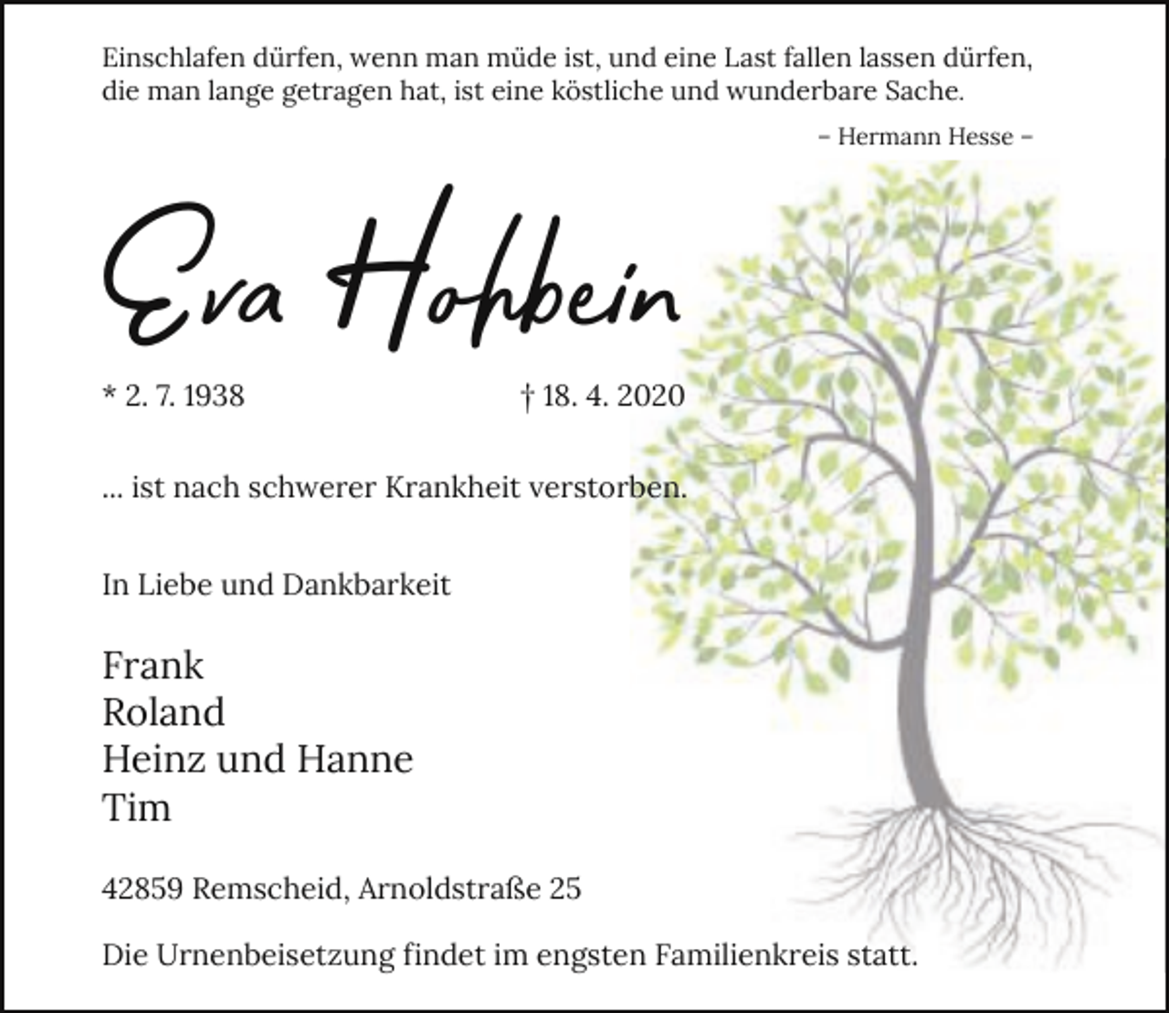 <p>Einschlafen dürfen, wenn man müde ist, und eine Last fallen lassen dürfen,<br />die man lange getragen hat, ist eine köstliche und wunderbare Sache.</p><p>Ev Hohbei<br />* 2. 7. 1938</p><p>– Hermann Hesse –</p><p>† 18. 4. 2020</p><p>... ist nach schwerer Krankheit verstorben.<br />In Liebe und Dankbarkeit</p><p>Frank<br />Roland<br />Heinz und Hanne<br />Tim<br />42859 Remscheid, Arnoldstraße 25<br />Die Urnenbeisetzung findet im engsten Familienkreis statt.</p>