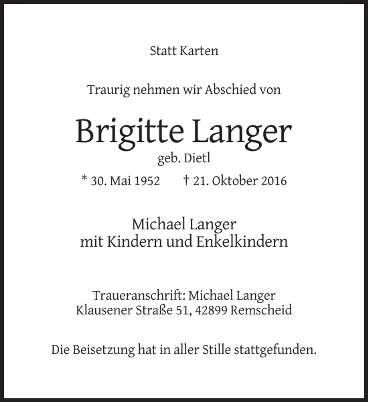 <p>Statt Karten<br />Traurig nehmen wir Abschied von</p><p>Brigitte Langer<br />geb. Dietl<br />* 30. Mai 1952</p><p>† 21. Oktober 2016</p><p>Michael Langer<br />mit Kindern und Enkelkindern</p><p>Traueranschrift: Michael Langer<br />Klausener Straße 51, 42899 Remscheid<br />Die Beisetzung hat in aller Stille stattgefunden.</p>