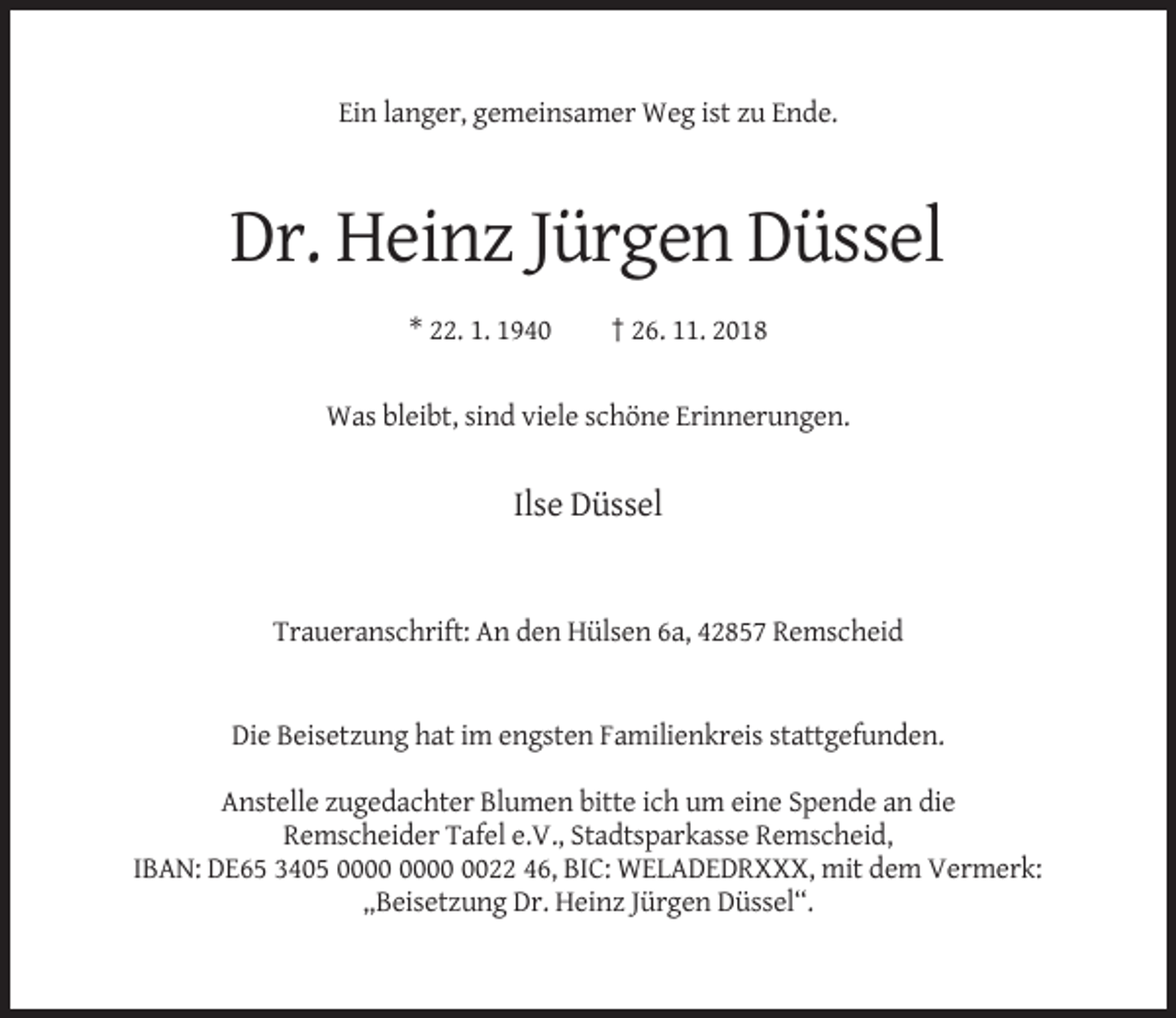 <p>Ein langer, gemeinsamer Weg ist zu Ende.</p><p>Dr. Heinz Jürgen Düssel<br />* 22. 1. 1940</p><p>† 26. 11. 2018</p><p>Was bleibt, sind viele schöne Erinnerungen.</p><p>Ilse Düssel</p><p>Traueranschrift: An den Hülsen 6a, 42857 Remscheid</p><p>Die Beisetzung hat im engsten Familienkreis stattgefunden.<br />Anstelle zugedachter Blumen bitte ich um eine Spende an die<br />Remscheider Tafel e.V., Stadtsparkasse Remscheid,<br />IBAN: DE65 3405 0022 46, BIC: WELADEDRXXX, mit dem Vermerk:<br />„Beisetzung Dr. Heinz Jürgen Düssel“.</p>