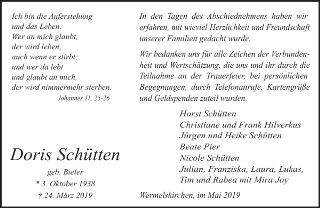 <p>Ich bin die Auferstehung<br />und das Leben.<br />Wer an mich glaubt,<br />der wird leben,<br />auch wenn er stirbt;<br />und wer da lebt<br />und glaubt an mich,<br />der wird nimmermehr sterben.<br />Johannes 11, 25-26</p><p>Doris Schütten<br />geb. Bieler<br />* 3. Oktober 1938<br />† 24. März 2019</p><p>In den Tagen des Abschiednehmens haben wir<br />erfahren, mit wieviel Herzlichkeit und Freundschaft<br />unserer Familien gedacht wurde.<br />Wir bedanken uns für alle Zeichen der Verbundenheit und Wertschätzung, die uns und ihr durch die<br />Teilnahme an der Trauerfeier, bei persönlichen<br />Begegnungen, durch Telefonanrufe, Kartengrüße<br />und Geldspenden zuteil wurden.<br />Horst Schütten<br />Christiane und Frank Hilverkus<br />Jürgen und Heike Schütten<br />Beate Pier<br />Nicole Schütten<br />Julian, Franziska, Laura, Lukas,<br />Tim und Rabea mit Mira Joy<br />Wermelskirchen, im Mai 2019</p>