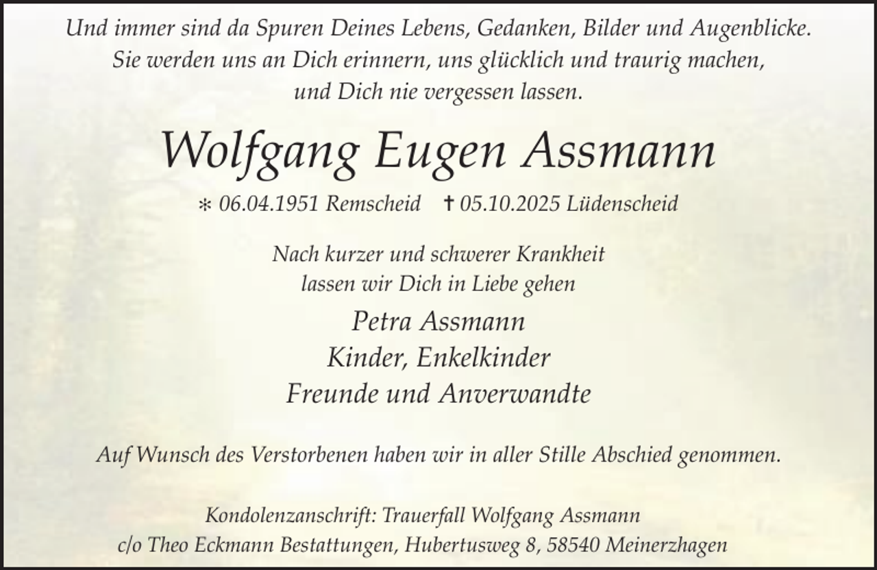 <p>Und immer sind da Spuren Deines Lebens, Gedanken, Bilder und Augenblicke.<br />Sie werden uns an Dich erinnern, uns glücklich und traurig machen,<br />und Dich nie vergessen lassen.</p><p>Wolfgang Eugen Assmann<br />✻</p><p>06.04.1951 Remscheid ✝ 05.10.2025 Lüdenscheid<br />Nach kurzer und schwerer Krankheit<br />lassen wir Dich in Liebe gehen</p><p>Petra Assmann<br />Kinder, Enkelkinder<br />Freunde und Anverwandte<br />Auf Wunsch des Verstorbenen haben wir in aller Stille Abschied genommen.<br />Kondolenzanschrift: Trauerfall Wolfgang Assmann<br />c/o Theo Eckmann Bestattungen, Hubertusweg 8, 58540 Meinerzhagen</p>
