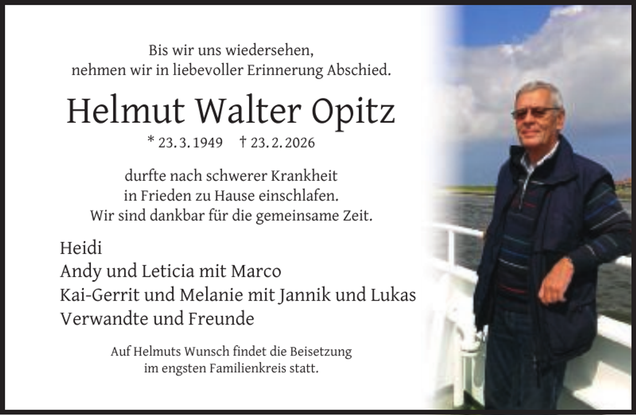 <p>Bis wir uns wiedersehen,<br />nehmen wir in liebevoller Erinnerung Abschied.</p><p>Helmut Walter Opitz<br />* 23. 3. 1949</p><p>† 23. 2. 2026</p><p>durfte nach schwerer Krankheit<br />in Frieden zu Hause einschlafen.<br />Wir sind dankbar für die gemeinsame Zeit.</p><p>Heidi<br />Andy und Leticia mit Marco<br />Kai-Gerrit und Melanie mit Jannik und Lukas<br />Verwandte und Freunde<br />Auf Helmuts Wunsch ﬁndet die Beisetzung<br />im engsten Familienkreis statt.</p>