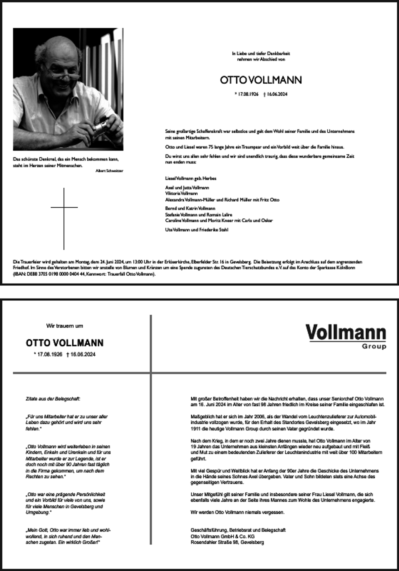 <p>In Liebe und tiefer Dankbarkeit<br />nehmen wir Abschied von</p><p>OTTO VOLLMANN<br />* 17.08.1926</p><p>† 16.06.2024</p><p>Seine großartige Schaffenskraft war selbstlos und galt dem Wohl seiner Familie und des Unternehmens<br />mit seinen Mitarbeitern.<br />Otto und Liesel waren 75 lange Jahre ein Traumpaar und ein Vorbild weit über die Familie hinaus.<br />Das schönste Denkmal, das ein Mensch bekommen kann,<br />steht im Herzen seiner Mitmenschen.</p><p>Du wirst uns allen sehr fehlen und wir sind unendlich traurig, dass diese wunderbare gemeinsame Zeit<br />nun enden muss:</p><p>Albert Schweitzer</p><p>Liesel Vollmann geb. Herbes<br />Axel und Jutta Vollmann<br />Viktoria Vollmann<br />Alexandra Vollmann-Müller und Richard Müller mit Fritz Otto<br />Bernd und Katrin Vollmann<br />Stefanie Vollmann und Romain Lalire<br />Caroline Vollmann und Moritz Kneer mit Carla und Oskar<br />Ute Vollmann und Friederike Stahl</p><p>Die Trauerfeier wird gehalten am Montag, dem 24. Juni 2024, um 13:00 Uhr in der Erlöserkirche, Elberfelder Str. 16 in Gevelsberg. Die Beisetzung erfolgt im Anschluss auf dem angrenzenden<br />Friedhof. Im Sinne des Verstorbenen bitten wir anstelle von Blumen und Kränzen um eine Spende zugunsten des Deutschen Tierschutzbundes e.V. auf das Konto der Sparkasse KölnBonn<br />(IBAN: DE88 3705 0198 000404, Kennwort: Trauerfall Otto Vollmann).</p><p>Wir trauern um</p><p>OTTO VOLLMANN<br />* 17.08.1926 † 16.06.2024</p><p>Zitate aus der Belegschaft:</p><p>Mit großer Betroﬀenheit haben wir die Nachricht erhalten, dass unser Seniorchef Otto Vollmann<br />am 16. Juni 2024 im Alter von fast 98 Jahren friedlich im Kreise seiner Familie eingeschlafen ist.</p><p>„Für uns Mitarbeiter hat er zu unser aller<br />Leben dazu gehört und wird uns sehr<br />fehlen.“</p><p>Maßgeblich hat er sich im Jahr 2006, als der Wandel vom Leuchtenzulieferer zur Automobilindustrie vollzogen wurde, für den Erhalt des Standortes Gevelsberg eingesetzt, wo im Jahr<br />1911 die heutige Vollmann Group durch seinen Vater gegründet wurde.</p><p>„Otto Vollmann wird weiterleben in seinen<br />Kindern, Enkeln und Urenkeln und für uns<br />Mitarbeiter wurde er zur Legende, ist er<br />doch noch mit über 90 Jahren fast täglich<br />in die Firma gekommen, um nach dem<br />Rechten zu sehen.“</p><p>Nach dem Krieg, in dem er noch zwei Jahre dienen musste, hat Otto Vollmann im Alter von<br />19 Jahren das Unternehmen aus kleinsten Anfängen wieder neu aufgebaut und mit Fleiß<br />und Mut zu einem bedeutenden Zulieferer der Leuchtenindustrie mit weit über 100 Mitarbeitern<br />geführt.<br />Mit viel Gespür und Weitblick hat er Anfang der 90er Jahre die Geschicke des Unternehmens<br />in die Hände seines Sohnes Axel übergeben. Vater und Sohn bildeten stets eine Achse des<br />gegenseitigen Vertrauens.<br />Unser Mitgefühl gilt seiner Familie und insbesondere seiner Frau Liesel Vollmann, die sich<br />ebenfalls viele Jahre an der Seite ihres Mannes zum Wohle des Unternehmens engagierte.</p><p>„Otto war eine prägende Persönlichkeit<br />und ein Vorbild für viele von uns, sowie<br />für viele Menschen in Gevelsberg und<br />Umgebung.“</p><p>Wir werden Otto Vollmann niemals vergessen.</p><p>„Mein Gott, Otto war immer lieb und wohlwollend, in sich ruhend und den Menschen zugetan. Ein wirklich Großer!“</p><p>Geschäftsführung, Betriebsrat und Belegschaft<br />Otto Vollmann GmbH &amp; Co. KG<br />Rosendahler Straße 98, Gevelsberg</p>