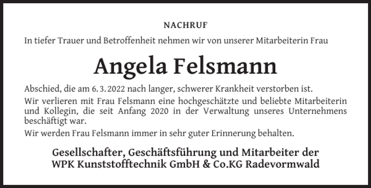 <p>NACHRUF<br />In tiefer Trauer und Betroffenheit nehmen wir von unserer Mitarbeiterin Frau</p><p>Angela Felsmann<br />Abschied, die am 6. 3. 2022 nach langer, schwerer Krankheit verstorben ist.<br />Wir verlieren mit Frau Felsmann eine hochgeschätzte und beliebte Mitarbeiterin<br />und Kollegin, die seit Anfang 2020 in der Verwaltung unseres Unternehmens<br />beschäftigt war.<br />Wir werden Frau Felsmann immer in sehr guter Erinnerung behalten.</p><p>Gesellschafter, Geschäftsführung und Mitarbeiter der<br />WPK Kunststofftechnik GmbH &amp; Co.KG Radevormwald</p>